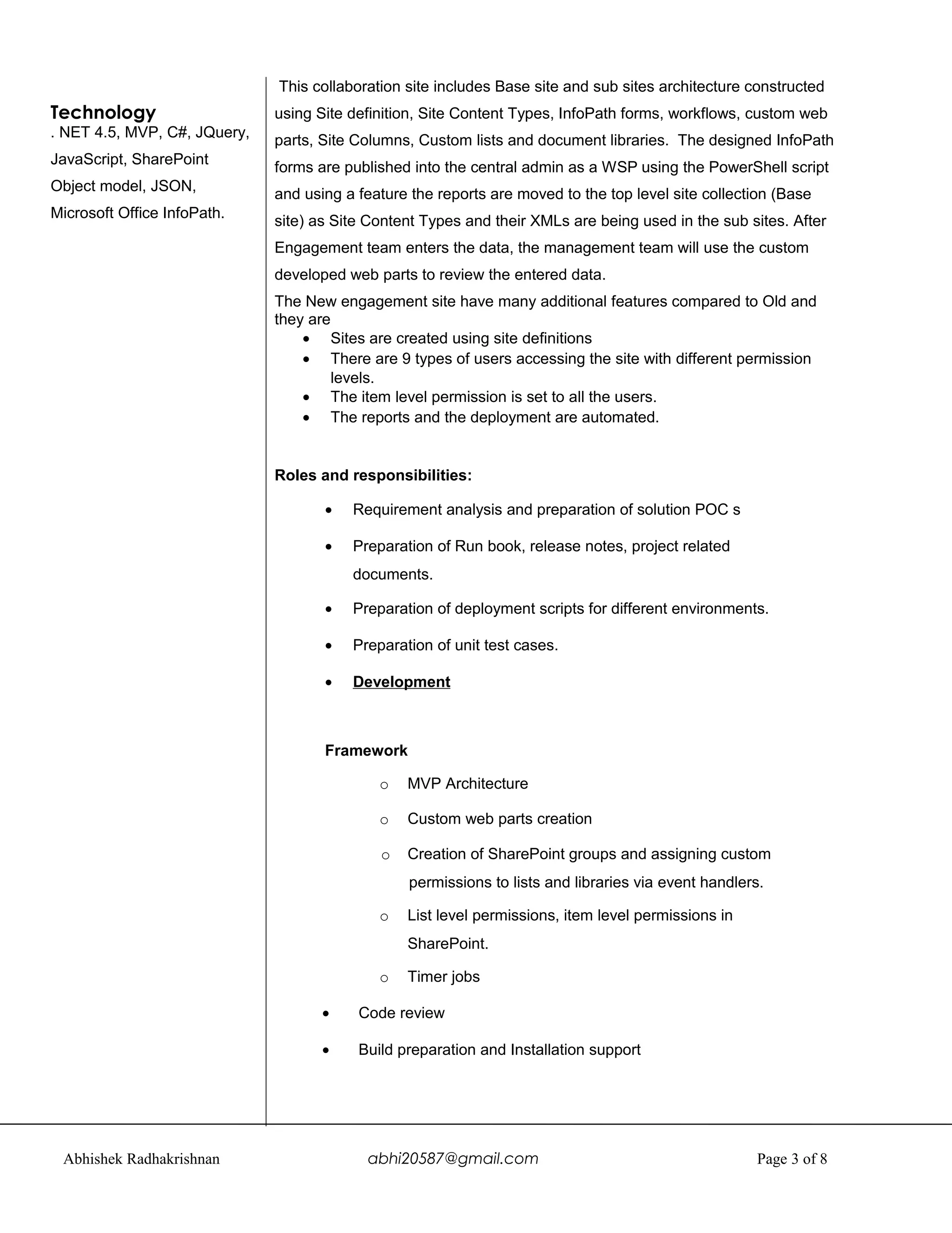 Technology
. NET 4.5, MVP, C#, JQuery,
JavaScript, SharePoint
Object model, JSON,
Microsoft Office InfoPath.
This collaboration site includes Base site and sub sites architecture constructed
using Site definition, Site Content Types, InfoPath forms, workflows, custom web
parts, Site Columns, Custom lists and document libraries. The designed InfoPath
forms are published into the central admin as a WSP using the PowerShell script
and using a feature the reports are moved to the top level site collection (Base
site) as Site Content Types and their XMLs are being used in the sub sites. After
Engagement team enters the data, the management team will use the custom
developed web parts to review the entered data.
The New engagement site have many additional features compared to Old and
they are
• Sites are created using site definitions
• There are 9 types of users accessing the site with different permission
levels.
• The item level permission is set to all the users.
• The reports and the deployment are automated.
Roles and responsibilities:
• Requirement analysis and preparation of solution POC s
• Preparation of Run book, release notes, project related
documents.
• Preparation of deployment scripts for different environments.
• Preparation of unit test cases.
• Development
Framework
o MVP Architecture
o Custom web parts creation
o Creation of SharePoint groups and assigning custom
permissions to lists and libraries via event handlers.
o List level permissions, item level permissions in
SharePoint.
o Timer jobs
• Code review
• Build preparation and Installation support
Abhishek Radhakrishnan abhi20587@gmail.com Page 3 of 8
 