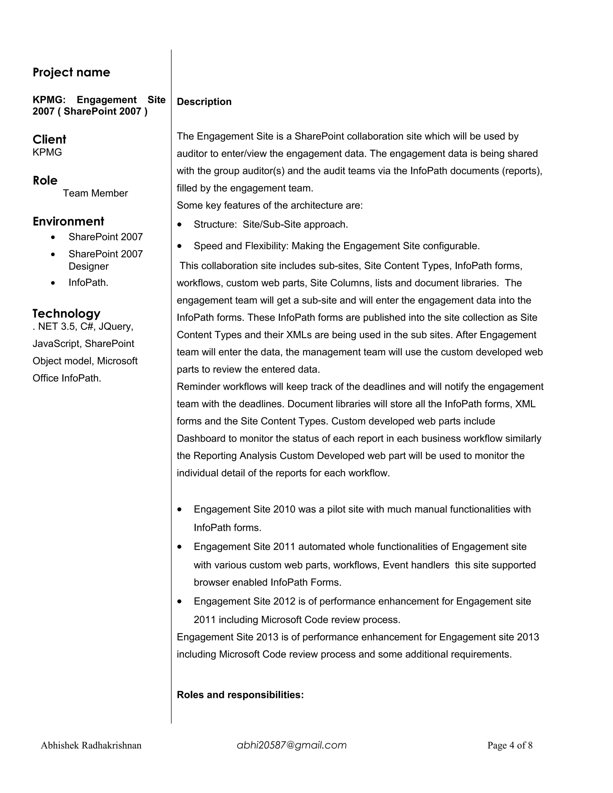 Project name
KPMG: Engagement Site
2007 ( SharePoint 2007 )
Client
KPMG
Role
Team Member
Environment
• SharePoint 2007
• SharePoint 2007
Designer
• InfoPath.
Technology
. NET 3.5, C#, JQuery,
JavaScript, SharePoint
Object model, Microsoft
Office InfoPath.
Description
The Engagement Site is a SharePoint collaboration site which will be used by
auditor to enter/view the engagement data. The engagement data is being shared
with the group auditor(s) and the audit teams via the InfoPath documents (reports),
filled by the engagement team.
Some key features of the architecture are:
• Structure: Site/Sub-Site approach.
• Speed and Flexibility: Making the Engagement Site configurable.
This collaboration site includes sub-sites, Site Content Types, InfoPath forms,
workflows, custom web parts, Site Columns, lists and document libraries. The
engagement team will get a sub-site and will enter the engagement data into the
InfoPath forms. These InfoPath forms are published into the site collection as Site
Content Types and their XMLs are being used in the sub sites. After Engagement
team will enter the data, the management team will use the custom developed web
parts to review the entered data.
Reminder workflows will keep track of the deadlines and will notify the engagement
team with the deadlines. Document libraries will store all the InfoPath forms, XML
forms and the Site Content Types. Custom developed web parts include
Dashboard to monitor the status of each report in each business workflow similarly
the Reporting Analysis Custom Developed web part will be used to monitor the
individual detail of the reports for each workflow.
• Engagement Site 2010 was a pilot site with much manual functionalities with
InfoPath forms.
• Engagement Site 2011 automated whole functionalities of Engagement site
with various custom web parts, workflows, Event handlers this site supported
browser enabled InfoPath Forms.
• Engagement Site 2012 is of performance enhancement for Engagement site
2011 including Microsoft Code review process.
Engagement Site 2013 is of performance enhancement for Engagement site 2013
including Microsoft Code review process and some additional requirements.
Roles and responsibilities:
Abhishek Radhakrishnan abhi20587@gmail.com Page 4 of 8
 