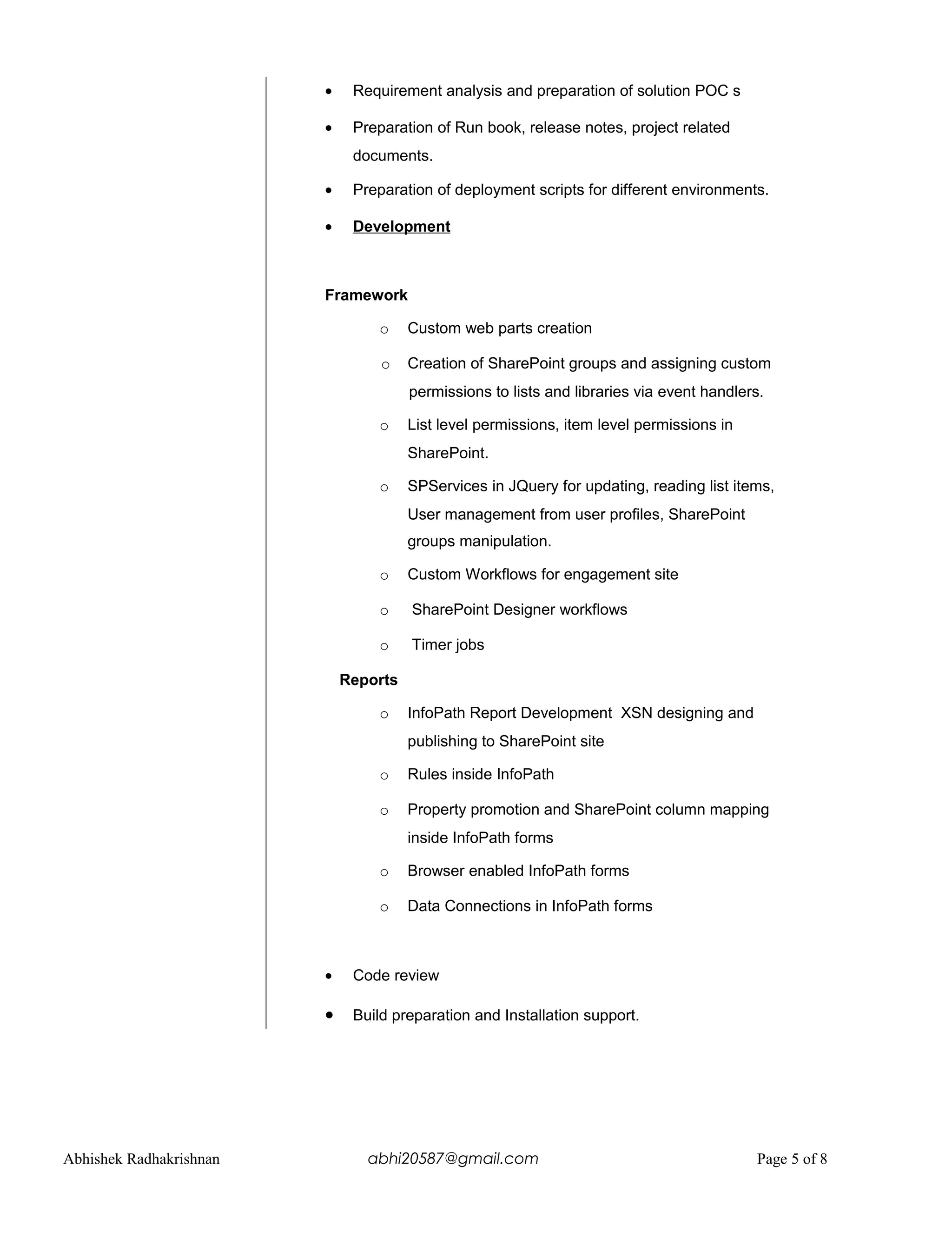• Requirement analysis and preparation of solution POC s
• Preparation of Run book, release notes, project related
documents.
• Preparation of deployment scripts for different environments.
• Development
Framework
o Custom web parts creation
o Creation of SharePoint groups and assigning custom
permissions to lists and libraries via event handlers.
o List level permissions, item level permissions in
SharePoint.
o SPServices in JQuery for updating, reading list items,
User management from user profiles, SharePoint
groups manipulation.
o Custom Workflows for engagement site
o SharePoint Designer workflows
o Timer jobs
Reports
o InfoPath Report Development XSN designing and
publishing to SharePoint site
o Rules inside InfoPath
o Property promotion and SharePoint column mapping
inside InfoPath forms
o Browser enabled InfoPath forms
o Data Connections in InfoPath forms
• Code review
• Build preparation and Installation support.
Abhishek Radhakrishnan abhi20587@gmail.com Page 5 of 8
 