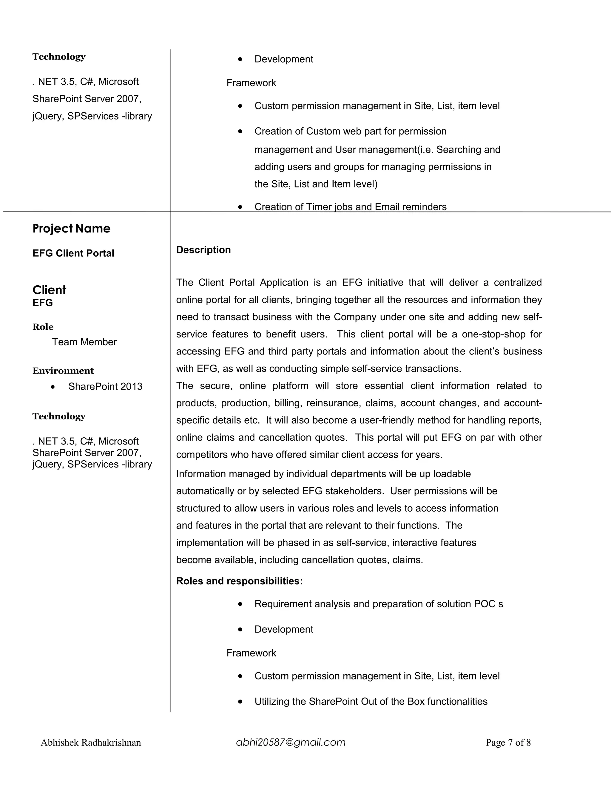 Technology
. NET 3.5, C#, Microsoft
SharePoint Server 2007,
jQuery, SPServices -library
Project Name
EFG Client Portal
Client
EFG
Role
Team Member
Environment
• SharePoint 2013
Technology
. NET 3.5, C#, Microsoft
SharePoint Server 2007,
jQuery, SPServices -library
• Development
Framework
• Custom permission management in Site, List, item level
• Creation of Custom web part for permission
management and User management(i.e. Searching and
adding users and groups for managing permissions in
the Site, List and Item level)
• Creation of Timer jobs and Email reminders
Description
The Client Portal Application is an EFG initiative that will deliver a centralized
online portal for all clients, bringing together all the resources and information they
need to transact business with the Company under one site and adding new self-
service features to benefit users. This client portal will be a one-stop-shop for
accessing EFG and third party portals and information about the client’s business
with EFG, as well as conducting simple self-service transactions.
The secure, online platform will store essential client information related to
products, production, billing, reinsurance, claims, account changes, and account-
specific details etc. It will also become a user-friendly method for handling reports,
online claims and cancellation quotes. This portal will put EFG on par with other
competitors who have offered similar client access for years.
Information managed by individual departments will be up loadable
automatically or by selected EFG stakeholders. User permissions will be
structured to allow users in various roles and levels to access information
and features in the portal that are relevant to their functions. The
implementation will be phased in as self-service, interactive features
become available, including cancellation quotes, claims.
Roles and responsibilities:
• Requirement analysis and preparation of solution POC s
• Development
Framework
• Custom permission management in Site, List, item level
• Utilizing the SharePoint Out of the Box functionalities
Abhishek Radhakrishnan abhi20587@gmail.com Page 7 of 8
 