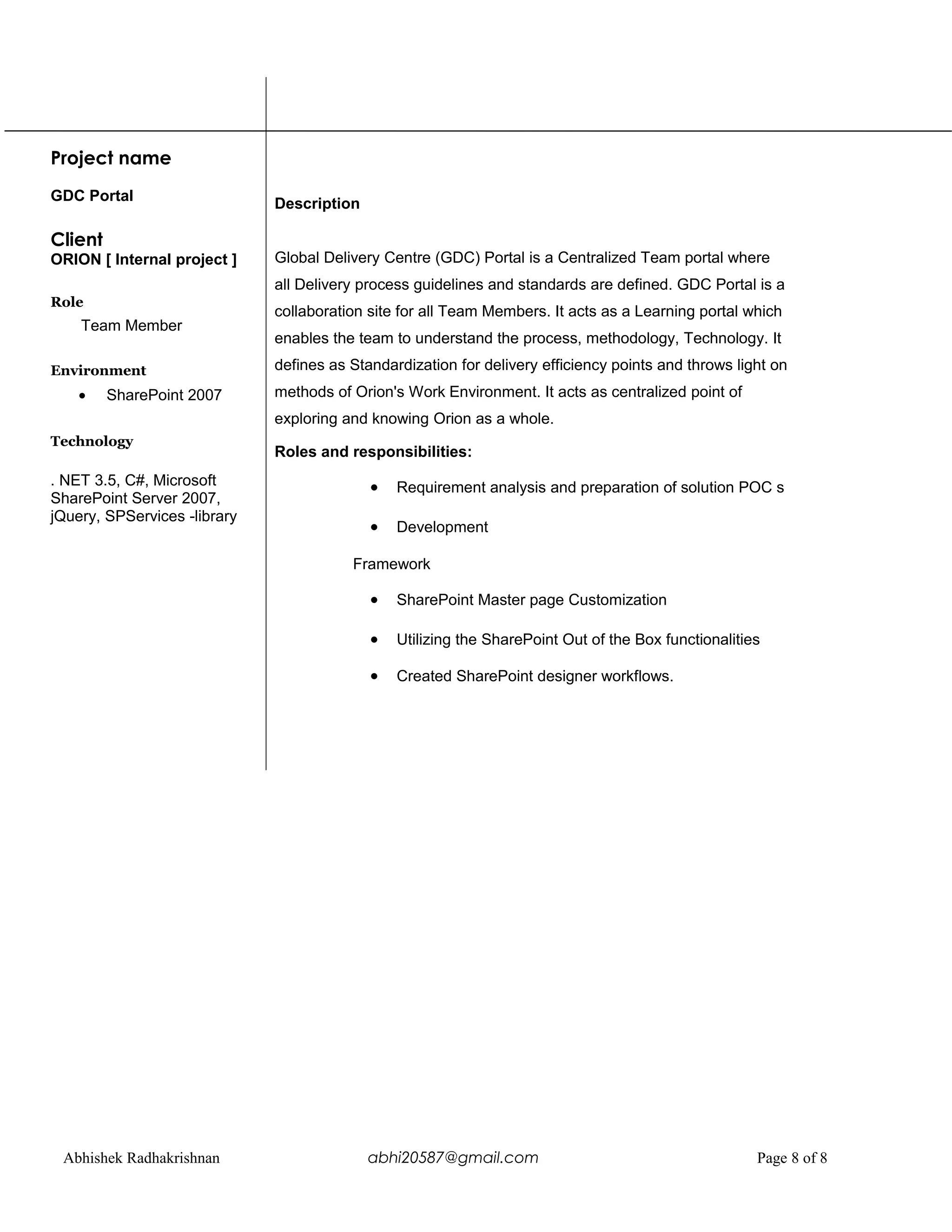 Project name
GDC Portal
Client
ORION [ Internal project ]
Role
Team Member
Environment
• SharePoint 2007
Technology
. NET 3.5, C#, Microsoft
SharePoint Server 2007,
jQuery, SPServices -library
Description
Global Delivery Centre (GDC) Portal is a Centralized Team portal where
all Delivery process guidelines and standards are defined. GDC Portal is a
collaboration site for all Team Members. It acts as a Learning portal which
enables the team to understand the process, methodology, Technology. It
defines as Standardization for delivery efficiency points and throws light on
methods of Orion's Work Environment. It acts as centralized point of
exploring and knowing Orion as a whole.
Roles and responsibilities:
• Requirement analysis and preparation of solution POC s
• Development
Framework
• SharePoint Master page Customization
• Utilizing the SharePoint Out of the Box functionalities
• Created SharePoint designer workflows.
Abhishek Radhakrishnan abhi20587@gmail.com Page 8 of 8
 