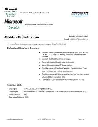 Abhishek Radhakrishnan Mob No: +919446976440
E-mail: abhi20587@gmail.com
4.2 years of extensive experience in designing and developing SharePoint and .Net
Professional Experience Summary:
• Excellent Hands on experience in SharePoint 2007, 2010 & 2013,
C#, .NET 3.5, .NET 4.5, JQuery, JavaScript, SharePoint Web
Services,
• Microsoft Certified SharePoint developer.
• Working knowledge in agile scrum processes.
• Working knowledge in MVP design pattern.
• Good Exposure in SharePoint Web part, Event Handlers, Timer
jobs, Workflows and InfoPath development.
• Good team player with interpersonal and worked in a client project
with good Client interaction skills.
• Certified as a Core resource of Orion India Systems Pvt Ltd.
Technical Skills:
Languages C#.Net, Jquery, JavaScript, CSS, HTML.
Technologies .Net framework 4.0, 3.5 and 4.5 SharePoint 2007, SharePoint 2010 and SharePoint 2013.
Design Patterns MVP
Data bases Sql server 2008.
Abhishek Radhakrishnan abhi20587@gmail.com Page 1 of 8
 