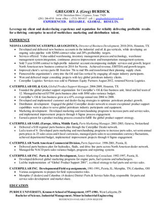 REFERENCES AVAILABLE UPON REQUEST
GREGORY J. (Greg) BURDICK
16710 Destrehan Drive | Cypress, Texas 77429
(281) 246-4510 home office | (713) 503-4117 cell | gregburdick@entouch.net
EXPERIENCED. RELIABLE. GLOBAL. RESULTS.
Leverage my client and dealer-facing experience and reputation for reliably delivering profitable results
for a thriving enterprise in need of world-class marketing and distribution talent.
EXPERIENCE
NEOVIA LOGISTICS/CATERPILLAR LOGISTICS, Director of Business Development, 2010-2016, Houston, TX
 Developed and delivered new business accounts in the industrial and oil & gas verticals, while developing an
ongoing sales pipeline with $20M contract value and 20% profitability targets.
 Services offered: Value-added warehousing, inventory management process and technology, warehouse
management system integration, continuous process improvement and transportation management systems.
 Sold 5 year $16M contract to high-profile industrial account encompassing multiple services and growth; largest
North American new business contract in 2014 for Neovia. Achieved revenue, EBITDA and growth targets.
 Improved client’s service parts fill from low 70s to mid 90s and transformed their planning supply chain.
 Pioneered the organization’s entry into the Oil and Gas vertical by engaging all major industry participants.
 Won and delivered major consulting projects with key global petroleum industry clients.
 Caterpillar Logistics Services was sold to Platinum Equity Partners August 2012, renamed Neovia Logistics.
CATERPILLAR OIL& GAS, Global Product Support Manager,2004-2009, Houston, TX
 Founded the global product support organization for Caterpillar’s Oil & Gas business unit, hired and led team of
12. Managed/achieved $375M parts business plan with $9M sales variance budget.
 Caterpillar’s Oil & Gas business grew at a 43% average annual rate 2004 to 2008.
 Developed and implemented customer and dealer-facing strategies to optimize petroleum product growth.
 Distribution development: Engaged the global Caterpillar dealer network to ensure exceptional product support
capabilities were in place to serve global petroleum industry participants and equipment.
 Marketing development: Developed marketing and merchandising programs to increase parts and service sales,
and implemented improvement projects through 6 Sigma process engagement.
 Earned a patent for a product tracking process created to fulfill the global product support strategy.
CATERPILLAR SARL (Europe,Africa, Middle East), PartsMarketing Manager,2001-2003, Geneva, Switzerland
 Delivered a $1B regional parts business plan through the Caterpillar Dealer network.
 Led a team of 8: Developed parts marketing and merchandising programs to increase parts sales, set semi-annual
parts prices in 25 sales areas and 6 local currencies, managed parts sales to accommodate currency fluctuations,
achieved departmental budget, implemented improvement projects through 6 Sigma engagement.
CATERPILLAR North American Commercial Division,Parts Supervisor, 1998-2001, Peoria, IL
 Delivered parts business plan for hydraulics, fluids, and drive line parts across North American dealer network.
 Managed the NACD parts sales variance budget, programs and reporting systems
CATERPILLAR INC. Parts & Service Development, Senior Marketing Consultant, 1992-1997, Peoria, IL
 Developed/delivered global marketing programs for engine parts, fuel systems and turbochargers.
 Led the implementation of “Global Product Support 2001”, a critical strategy to fuel parts and service sales.
CATERPILLAR INC. Developmental/Field rep assignments, 1981-1991, Peoria,IL; Memphis, TN; Columbus, OH
 Various assignments to prepare for field representative roles.
 Memphis (5 dealers) and Columbus (4 dealers) District Parts & Service Sales Rep, responsible for parts and
service sales development and market share.
EDUCATION
PURDUE UNIVERSITY, Krannert School ofManagement, 1977-1981, West Lafayette,IN
Bachelor ofScience, Industrial Management; Minor in Industrial Engineering
 