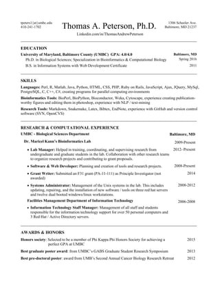 tpeters1{at}umbc.edu
410-241-1702 Thomas A. Peterson, Ph.D.
1306 Scheeler Ave.
Baltimore, MD 21237
Linkedin.com/in/ThomasAndrewPeterson
______________________________________________________________________
EDUCATION
University of Maryland, Baltimore County (UMBC) GPA: 4.0/4.0
Ph.D. in Biological Sciences; Specialization in Bioinformatics & Computational Biology
Baltimore, MD
Spring 2016
B.S. in Information Systems with Web Development Certificate 2011
______________________________________________________________________
SKILLS
Languages: Perl, R, Matlab, Java, Python, HTML, CSS, PHP, Ruby on Rails, JavaScript, Ajax, JQuery, MySql,
PostgreSQL, C, C++, C#, creating programs for parallel computing environments
Bioinformatics Tools: BioPerl, BioPython, Bioconductor, Weka, Cytoscape, experience creating publication-
worthy figures and editing them in photoshop, experience with NLP / text-mining
Research Tools: Markdown, Snakemake, Latex, Bibtex, EndNote, experience with GitHub and version control
software (SVN, OpenCVS)
______________________________________________________________________
RESEARCH & COMPUTATIONAL EXPERIENCE
UMBC - Biological Sciences Department Baltimore, MD
Dr. Maricel Kann’s Bioinformatics Lab 2009-Present
 Lab Manager: Helped in training, coordinating, and supervising research from
undergraduate and graduate students in the lab. Collaboration with other research teams
to organize research projects and contributing to grant proposals.
2012- Present
 Software & Web Developer: Planning and creation of tools and research projects. 2008-Present
 Grant Writer: Submitted an F31 grant (PA-11-111) as Principle Investigator (not
awarded)
2014
 Systems Administrator: Management of the Unix systems in the lab. This includes
updating, repairing, and the installation of new software / tools on three red hat servers
and twelve dual booted windows/linux workstations.
2008-2012
Facilities Management Department of Information Technology 2006-2008
 Information Technology Staff Manager: Management of all staff and students
responsible for the information technology support for over 50 personal computers and
3 Red Hat / Active Directory servers.
______________________________________________________________________
AWARDS & HONORS
Honors society: Selected to be a member of Phi Kappa Phi Honors Society for achieving a
perfect GPA at UMBC
2015
Best graduate poster award: from UMBC’s GABS Graduate Student Research Symposium 2013
Best pre-doctoral poster: award from UMB’s Second Annual Cancer Biology Research Retreat 2012
 