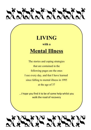 H
LIVING
with a
Mental Illness
The stories and coping strategies
that are contained in the
following pages are the ones
I use every day, and that I have learned
since falling to mental illness in 1995
at the age of 37
...I hope you find it to be of some help whilst you
walk the road of recovery
 