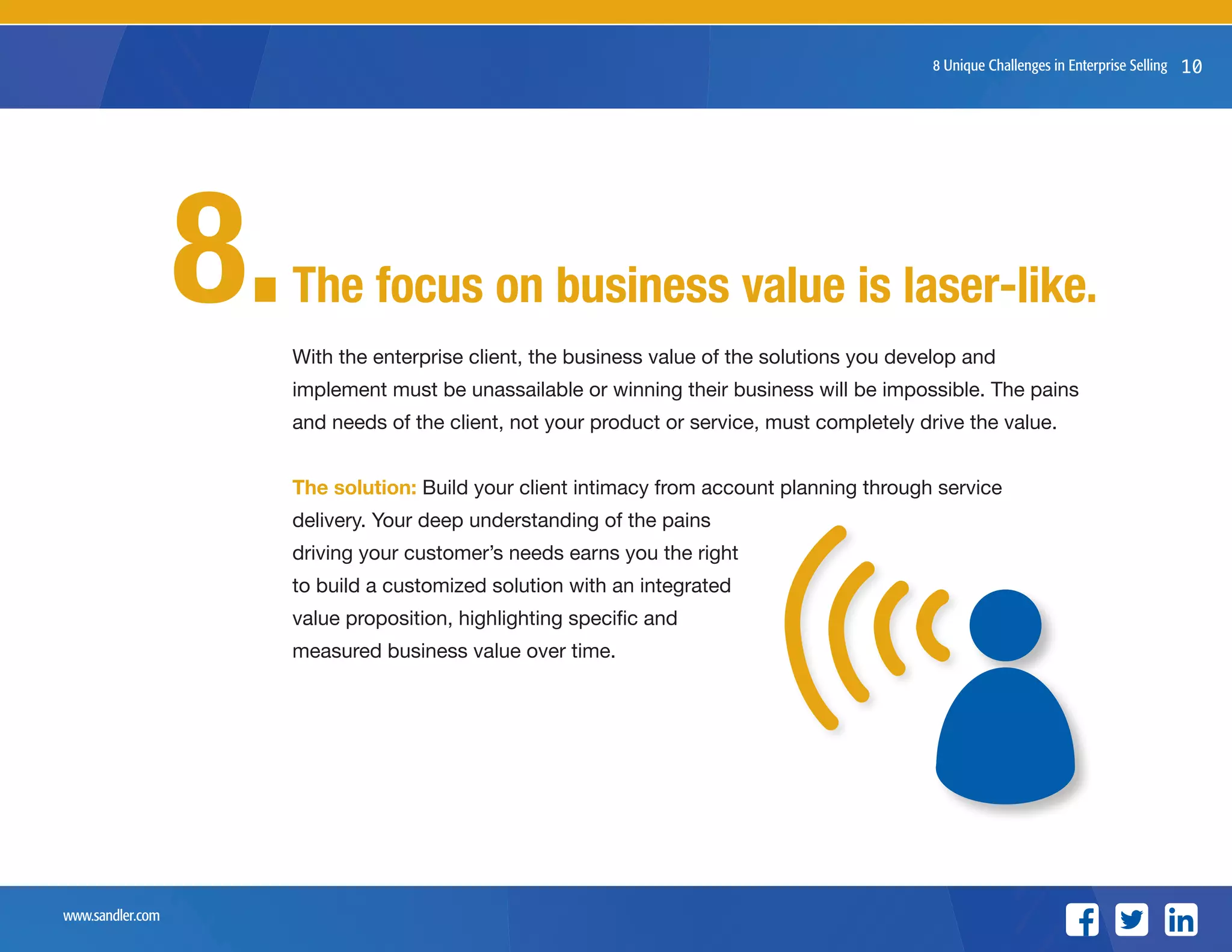 www.sandler.com
8 Unique Challenges in Enterprise Selling 10
With the enterprise client, the business value of the solutions you develop and
implement must be unassailable or winning their business will be impossible. The pains
and needs of the client, not your product or service, must completely drive the value.
The solution: Build your client intimacy from account planning through service
delivery. Your deep understanding of the pains
driving your customer’s needs earns you the right
to build a customized solution with an integrated
value proposition, highlighting specific and
measured business value over time.
The focus on business value is laser-like.8.
 