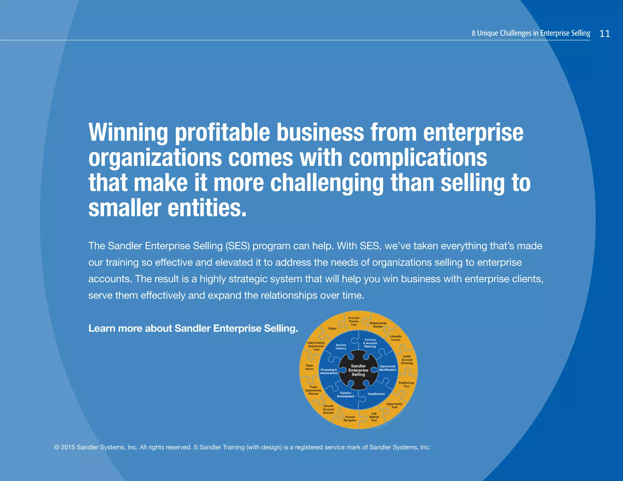 8 Unique Challenges in Enterprise Selling 11
Winning profitable business from enterprise
organizations comes with complications
that make it more challenging than selling to
smaller entities.
The Sandler Enterprise Selling (SES) program can help. With SES, we’ve taken everything that’s made
our training so effective and elevated it to address the needs of organizations selling to enterprise
accounts. The result is a highly strategic system that will help you win business with enterprise clients,
serve them effectively and expand the relationships over time.
Learn more about Sandler Enterprise Selling.
© 2015 Sandler Systems, Inc. All rights reserved. S Sandler Training (with design) is a registered service mark of Sandler Systems, Inc.
 