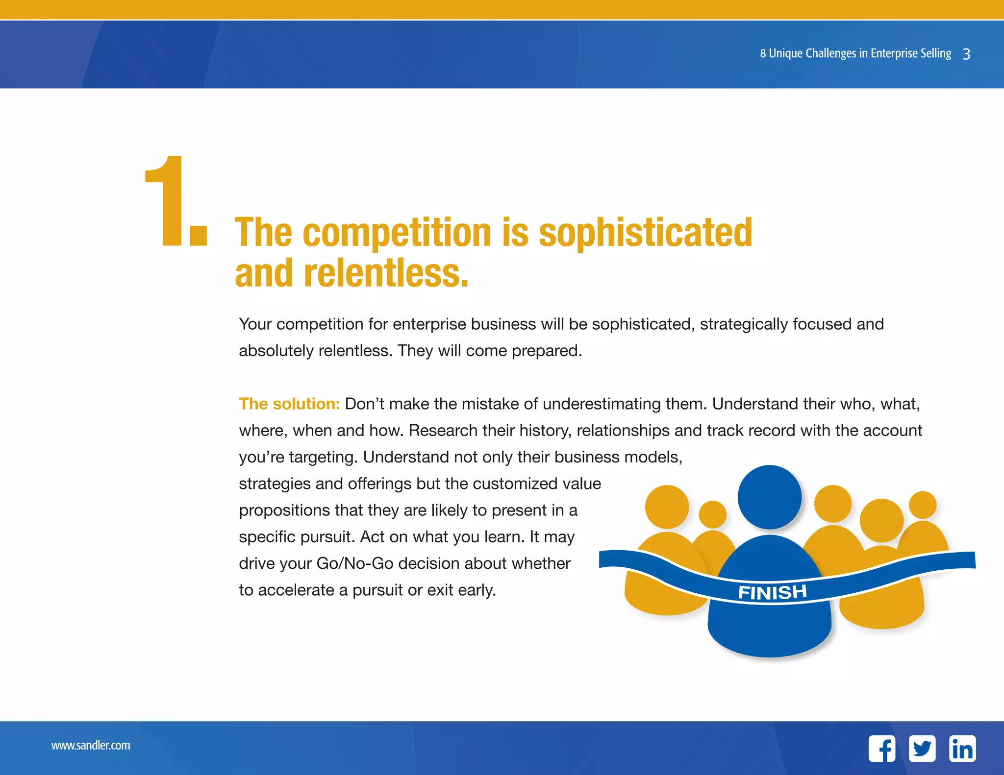 www.sandler.com
38 Unique Challenges in Enterprise Selling
The competition is sophisticated
and relentless.
Your competition for enterprise business will be sophisticated, strategically focused and
absolutely relentless. They will come prepared.
The solution: Don’t make the mistake of underestimating them. Understand their who, what,
where, when and how. Research their history, relationships and track record with the account
you’re targeting. Understand not only their business models,
strategies and offerings but the customized value
propositions that they are likely to present in a
specific pursuit. Act on what you learn. It may
drive your Go/No-Go decision about whether
to accelerate a pursuit or exit early.
1.
FINISH
 