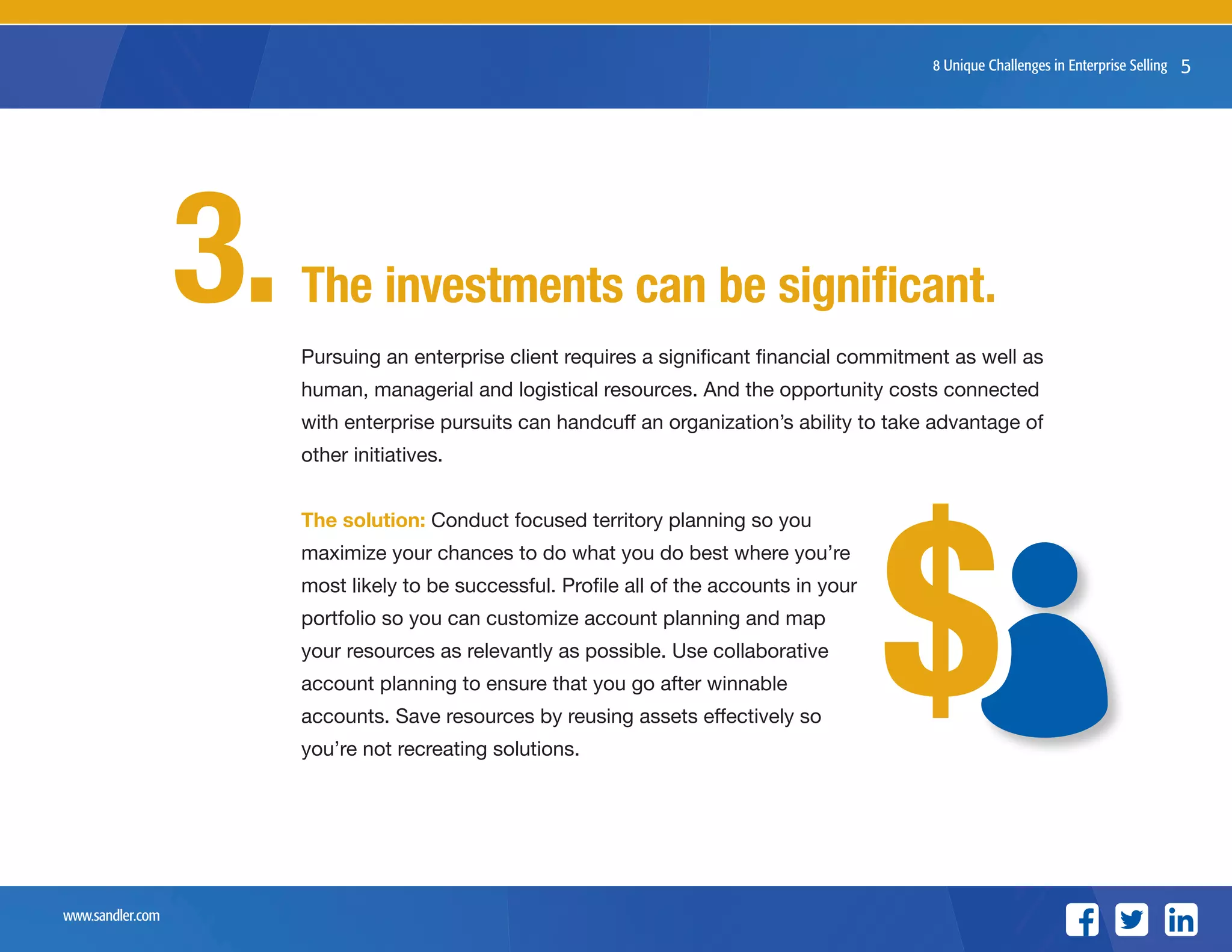 www.sandler.com
8 Unique Challenges in Enterprise Selling 5
The investments can be significant.
Pursuing an enterprise client requires a significant financial commitment as well as
human, managerial and logistical resources. And the opportunity costs connected
with enterprise pursuits can handcuff an organization’s ability to take advantage of
other initiatives.
The solution: Conduct focused territory planning so you
maximize your chances to do what you do best where you’re
most likely to be successful. Profile all of the accounts in your
portfolio so you can customize account planning and map
your resources as relevantly as possible. Use collaborative
account planning to ensure that you go after winnable
accounts. Save resources by reusing assets effectively so
you’re not recreating solutions.
3.
$$
 