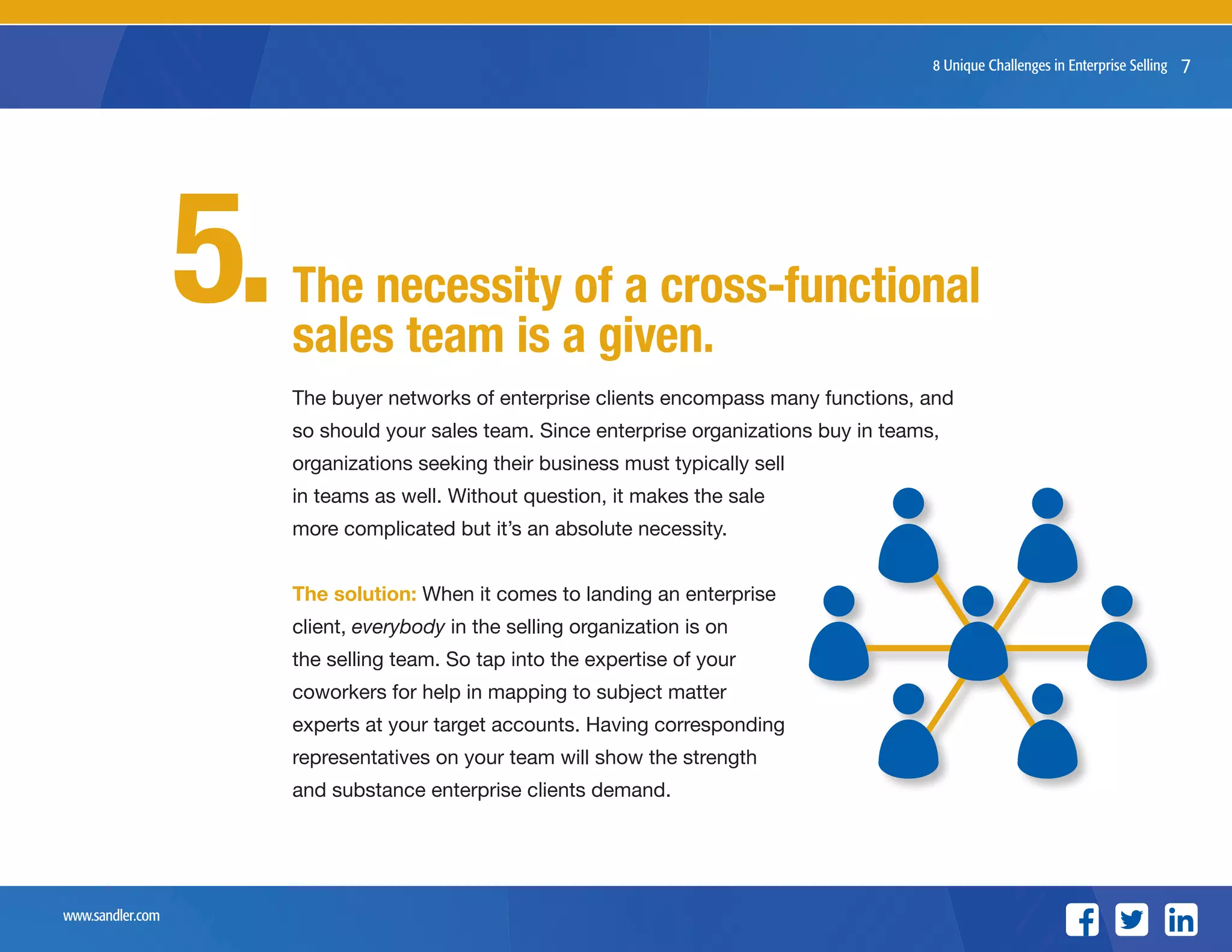 www.sandler.com
8 Unique Challenges in Enterprise Selling
The buyer networks of enterprise clients encompass many functions, and
so should your sales team. Since enterprise organizations buy in teams,
organizations seeking their business must typically sell
in teams as well. Without question, it makes the sale
more complicated but it’s an absolute necessity.
The solution: When it comes to landing an enterprise
client, everybody in the selling organization is on
the selling team. So tap into the expertise of your
coworkers for help in mapping to subject matter
experts at your target accounts. Having corresponding
representatives on your team will show the strength
and substance enterprise clients demand.
7
The necessity of a cross-functional
sales team is a given.
5.
 