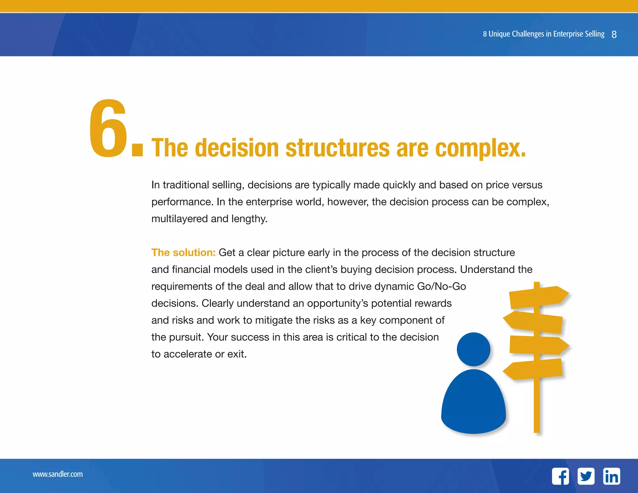 www.sandler.com
8 Unique Challenges in Enterprise Selling 8
In traditional selling, decisions are typically made quickly and based on price versus
performance. In the enterprise world, however, the decision process can be complex,
multilayered and lengthy.
The solution: Get a clear picture early in the process of the decision structure
and financial models used in the client’s buying decision process. Understand the
requirements of the deal and allow that to drive dynamic Go/No-Go
decisions. Clearly understand an opportunity’s potential rewards
and risks and work to mitigate the risks as a key component of
the pursuit. Your success in this area is critical to the decision
to accelerate or exit.
The decision structures are complex.6.
 