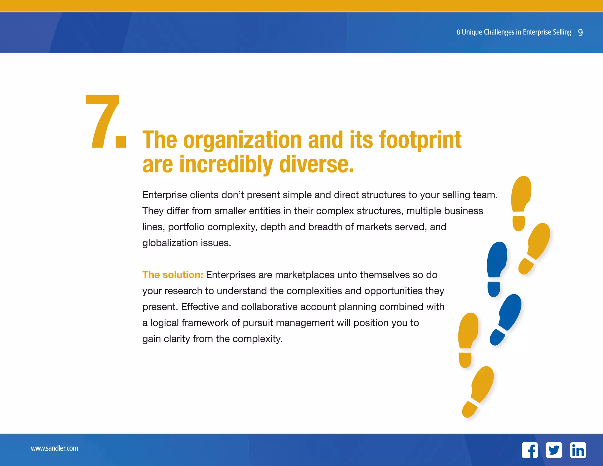 www.sandler.com
8 Unique Challenges in Enterprise Selling 9
Enterprise clients don’t present simple and direct structures to your selling team.
They differ from smaller entities in their complex structures, multiple business
lines, portfolio complexity, depth and breadth of markets served, and
globalization issues.
The solution: Enterprises are marketplaces unto themselves so do
your research to understand the complexities and opportunities they
present. Effective and collaborative account planning combined with
a logical framework of pursuit management will position you to
gain clarity from the complexity.
The organization and its footprint
are incredibly diverse.
7.
 