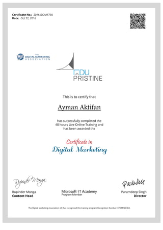 Certificate No.: 201610DM4760
Date: Oct 22, 2016
This is to certify that
Ayman Aktifan
has successfully completed the
48 hours Live Online Training and
has been awarded the
Certificate in
Digital Marketing
Rupinder Monga
Content Head
Paramdeep Singh
Director
The Digital Marketing Association, UK has recognized this training program Recognition Number: EPDM160304.
Powered by TCPDF (www.tcpdf.org)
 