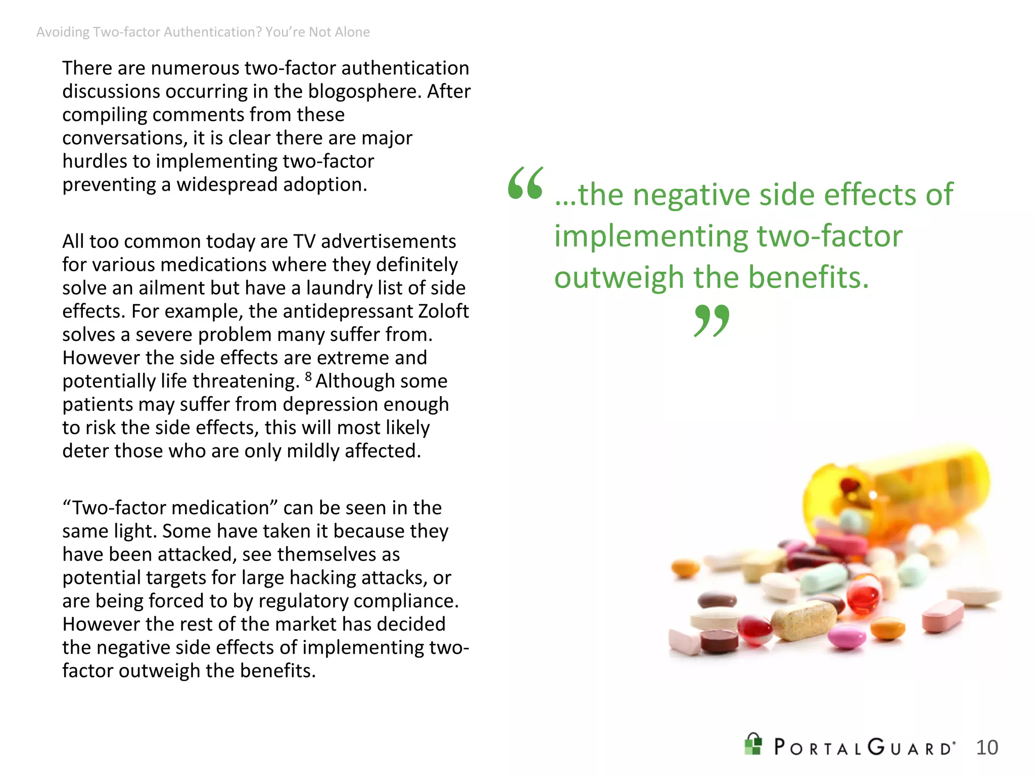 …the negative side effects of
implementing two-factor
outweigh the benefits.
There are numerous two-factor authentication
discussions occurring in the blogosphere. After
compiling comments from these
conversations, it is clear there are major
hurdles to implementing two-factor
preventing a widespread adoption.
All too common today are TV advertisements
for various medications where they definitely
solve an ailment but have a laundry list of side
effects. For example, the antidepressant Zoloft
solves a severe problem many suffer from.
However the side effects are extreme and
potentially life threatening. 8 Although some
patients may suffer from depression enough
to risk the side effects, this will most likely
deter those who are only mildly affected.
“Two-factor medication” can be seen in the
same light. Some have taken it because they
have been attacked, see themselves as
potential targets for large hacking attacks, or
are being forced to by regulatory compliance.
However the rest of the market has decided
the negative side effects of implementing two-
factor outweigh the benefits.
“
”
10
Avoiding Two-factor Authentication? You’re Not Alone
 