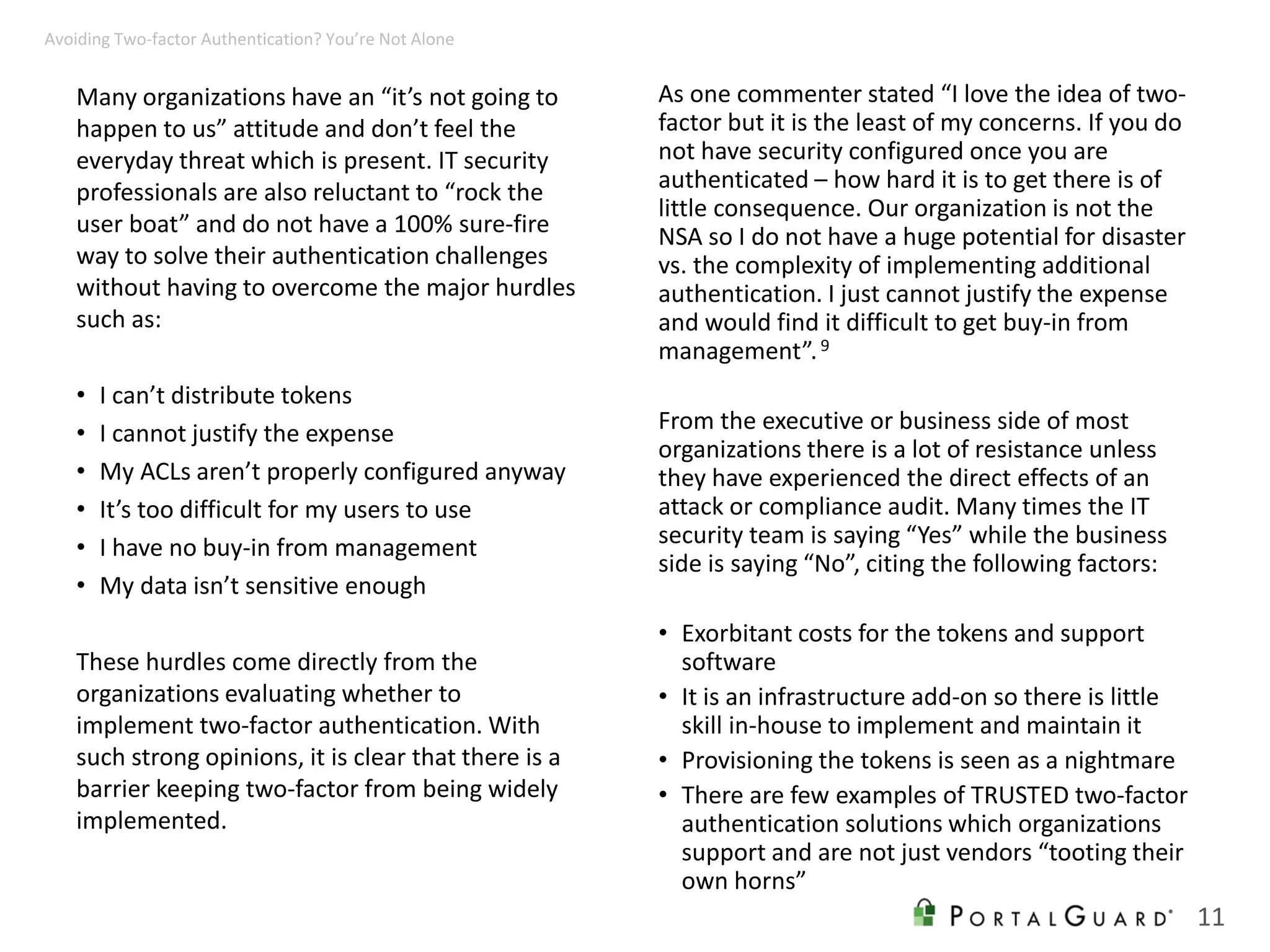 Many organizations have an “it’s not going to
happen to us” attitude and don’t feel the
everyday threat which is present. IT security
professionals are also reluctant to “rock the
user boat” and do not have a 100% sure-fire
way to solve their authentication challenges
without having to overcome the major hurdles
such as:
• I can’t distribute tokens
• I cannot justify the expense
• My ACLs aren’t properly configured anyway
• It’s too difficult for my users to use
• I have no buy-in from management
• My data isn’t sensitive enough
These hurdles come directly from the
organizations evaluating whether to
implement two-factor authentication. With
such strong opinions, it is clear that there is a
barrier keeping two-factor from being widely
implemented.
As one commenter stated “I love the idea of two-
factor but it is the least of my concerns. If you do
not have security configured once you are
authenticated – how hard it is to get there is of
little consequence. Our organization is not the
NSA so I do not have a huge potential for disaster
vs. the complexity of implementing additional
authentication. I just cannot justify the expense
and would find it difficult to get buy-in from
management”.9
From the executive or business side of most
organizations there is a lot of resistance unless
they have experienced the direct effects of an
attack or compliance audit. Many times the IT
security team is saying “Yes” while the business
side is saying “No”, citing the following factors:
• Exorbitant costs for the tokens and support
software
• It is an infrastructure add-on so there is little
skill in-house to implement and maintain it
• Provisioning the tokens is seen as a nightmare
• There are few examples of TRUSTED two-factor
authentication solutions which organizations
support and are not just vendors “tooting their
own horns”
11
Avoiding Two-factor Authentication? You’re Not Alone
 