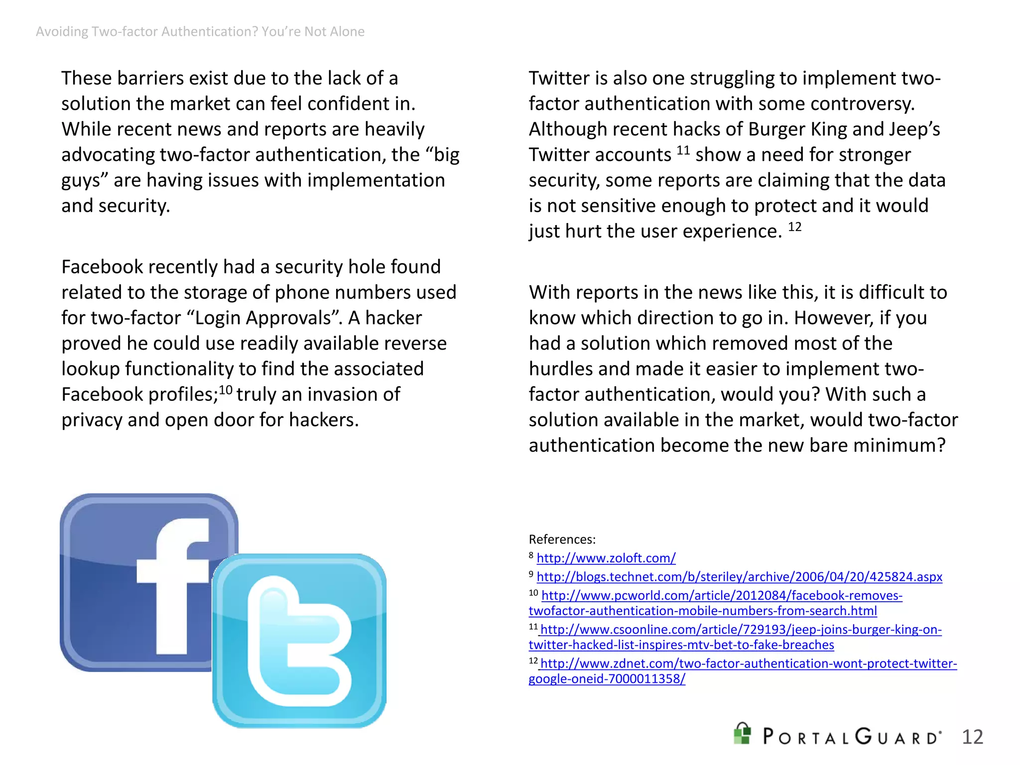 These barriers exist due to the lack of a
solution the market can feel confident in.
While recent news and reports are heavily
advocating two-factor authentication, the “big
guys” are having issues with implementation
and security.
Facebook recently had a security hole found
related to the storage of phone numbers used
for two-factor “Login Approvals”. A hacker
proved he could use readily available reverse
lookup functionality to find the associated
Facebook profiles;10 truly an invasion of
privacy and open door for hackers.
Twitter is also one struggling to implement two-
factor authentication with some controversy.
Although recent hacks of Burger King and Jeep’s
Twitter accounts 11 show a need for stronger
security, some reports are claiming that the data
is not sensitive enough to protect and it would
just hurt the user experience. 12
With reports in the news like this, it is difficult to
know which direction to go in. However, if you
had a solution which removed most of the
hurdles and made it easier to implement two-
factor authentication, would you? With such a
solution available in the market, would two-factor
authentication become the new bare minimum?
References:
8 http://www.zoloft.com/
9 http://blogs.technet.com/b/steriley/archive/2006/04/20/425824.aspx
10 http://www.pcworld.com/article/2012084/facebook-removes-
twofactor-authentication-mobile-numbers-from-search.html
11 http://www.csoonline.com/article/729193/jeep-joins-burger-king-on-
twitter-hacked-list-inspires-mtv-bet-to-fake-breaches
12 http://www.zdnet.com/two-factor-authentication-wont-protect-twitter-
google-oneid-7000011358/
12
Avoiding Two-factor Authentication? You’re Not Alone
 