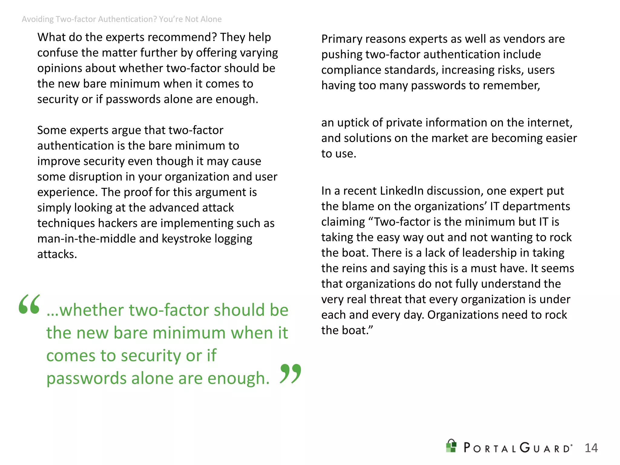 What do the experts recommend? They help
confuse the matter further by offering varying
opinions about whether two-factor should be
the new bare minimum when it comes to
security or if passwords alone are enough.
Some experts argue that two-factor
authentication is the bare minimum to
improve security even though it may cause
some disruption in your organization and user
experience. The proof for this argument is
simply looking at the advanced attack
techniques hackers are implementing such as
man-in-the-middle and keystroke logging
attacks.
Primary reasons experts as well as vendors are
pushing two-factor authentication include
compliance standards, increasing risks, users
having too many passwords to remember,
an uptick of private information on the internet,
and solutions on the market are becoming easier
to use.
In a recent LinkedIn discussion, one expert put
the blame on the organizations’ IT departments
claiming “Two-factor is the minimum but IT is
taking the easy way out and not wanting to rock
the boat. There is a lack of leadership in taking
the reins and saying this is a must have. It seems
that organizations do not fully understand the
very real threat that every organization is under
each and every day. Organizations need to rock
the boat.”
14
Avoiding Two-factor Authentication? You’re Not Alone
…whether two-factor should be
the new bare minimum when it
comes to security or if
passwords alone are enough.
“
”
 