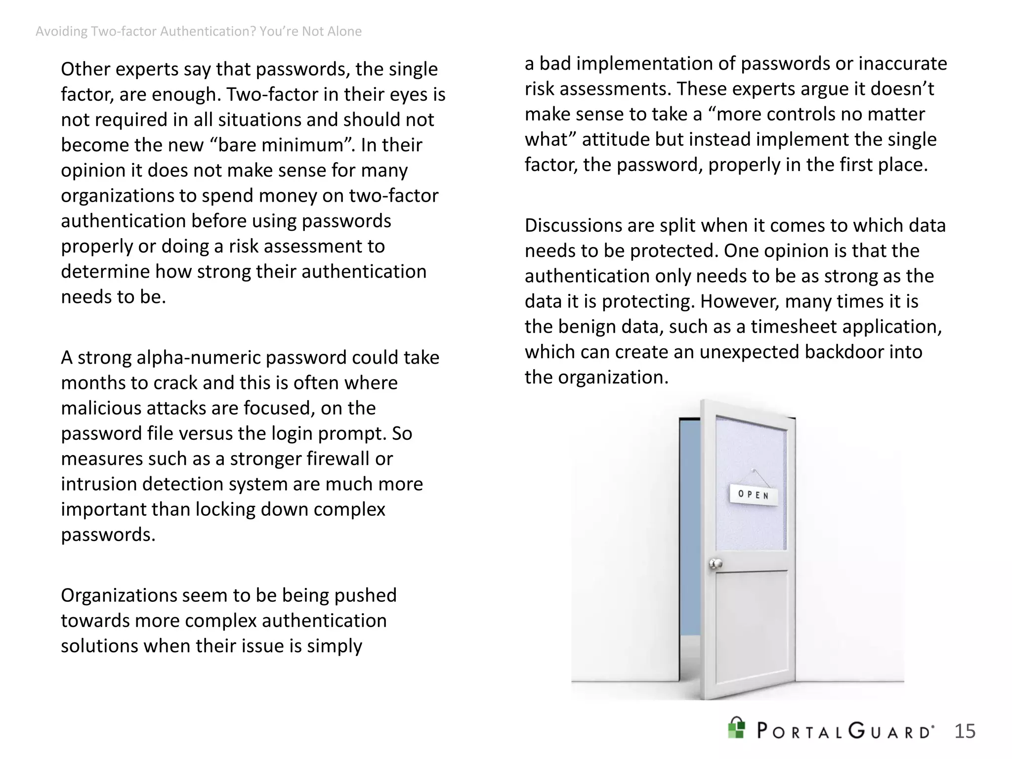 Other experts say that passwords, the single
factor, are enough. Two-factor in their eyes is
not required in all situations and should not
become the new “bare minimum”. In their
opinion it does not make sense for many
organizations to spend money on two-factor
authentication before using passwords
properly or doing a risk assessment to
determine how strong their authentication
needs to be.
A strong alpha-numeric password could take
months to crack and this is often where
malicious attacks are focused, on the
password file versus the login prompt. So
measures such as a stronger firewall or
intrusion detection system are much more
important than locking down complex
passwords.
Organizations seem to be being pushed
towards more complex authentication
solutions when their issue is simply
a bad implementation of passwords or inaccurate
risk assessments. These experts argue it doesn’t
make sense to take a “more controls no matter
what” attitude but instead implement the single
factor, the password, properly in the first place.
Discussions are split when it comes to which data
needs to be protected. One opinion is that the
authentication only needs to be as strong as the
data it is protecting. However, many times it is
the benign data, such as a timesheet application,
which can create an unexpected backdoor into
the organization.
15
Avoiding Two-factor Authentication? You’re Not Alone
 