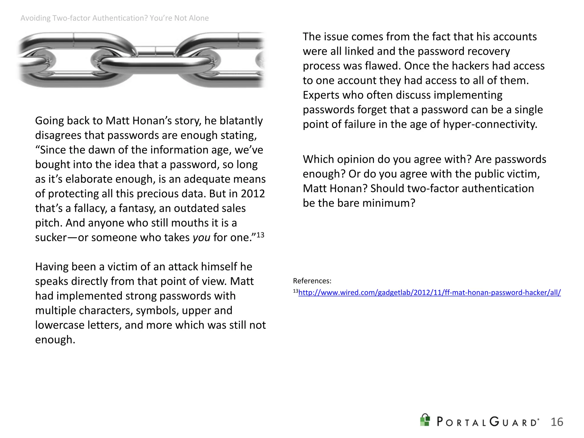Going back to Matt Honan’s story, he blatantly
disagrees that passwords are enough stating,
“Since the dawn of the information age, we’ve
bought into the idea that a password, so long
as it’s elaborate enough, is an adequate means
of protecting all this precious data. But in 2012
that’s a fallacy, a fantasy, an outdated sales
pitch. And anyone who still mouths it is a
sucker—or someone who takes you for one.”13
Having been a victim of an attack himself he
speaks directly from that point of view. Matt
had implemented strong passwords with
multiple characters, symbols, upper and
lowercase letters, and more which was still not
enough.
The issue comes from the fact that his accounts
were all linked and the password recovery
process was flawed. Once the hackers had access
to one account they had access to all of them.
Experts who often discuss implementing
passwords forget that a password can be a single
point of failure in the age of hyper-connectivity.
Which opinion do you agree with? Are passwords
enough? Or do you agree with the public victim,
Matt Honan? Should two-factor authentication
be the bare minimum?
16
Avoiding Two-factor Authentication? You’re Not Alone
References:
13http://www.wired.com/gadgetlab/2012/11/ff-mat-honan-password-hacker/all/
 