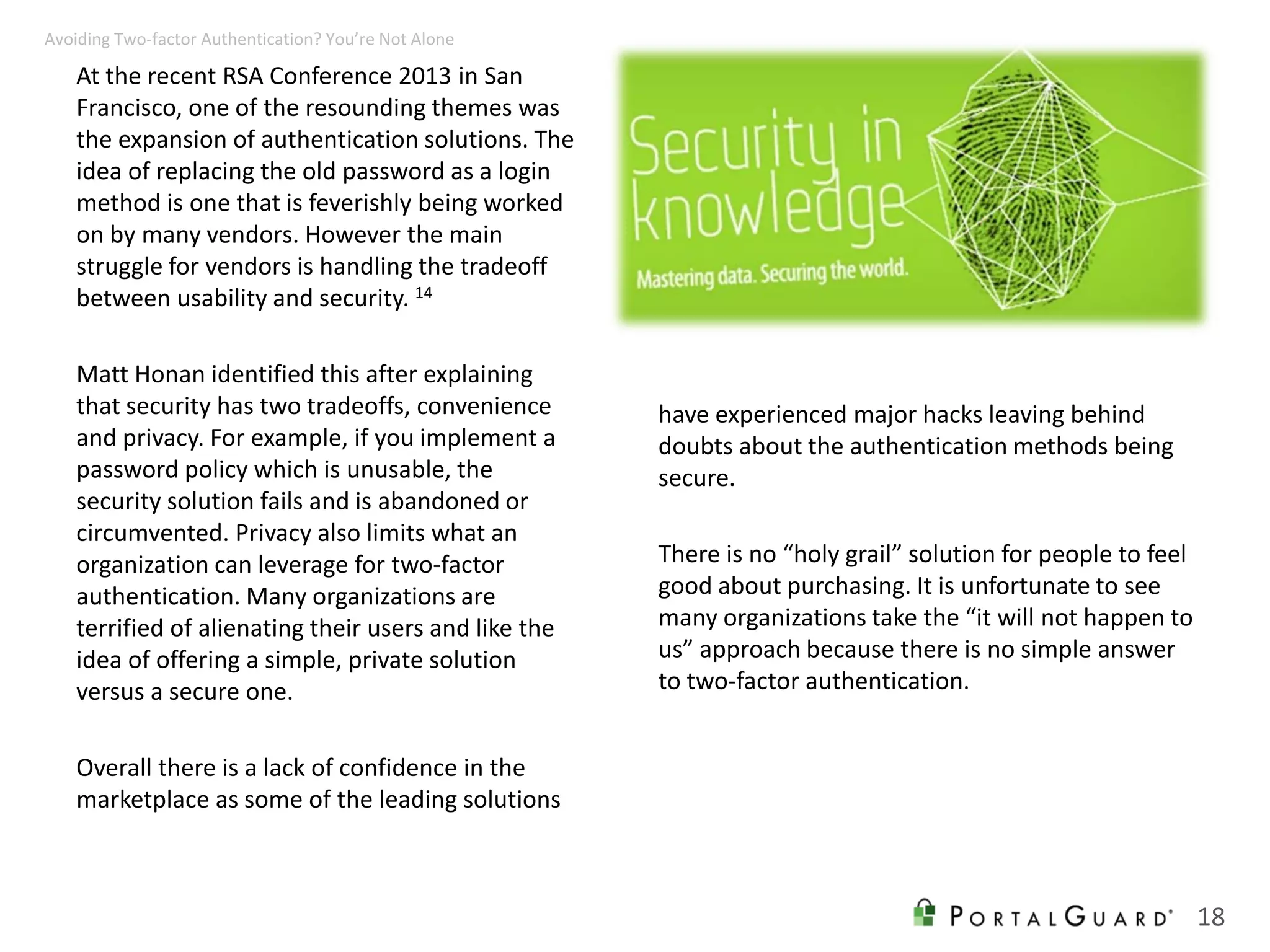 At the recent RSA Conference 2013 in San
Francisco, one of the resounding themes was
the expansion of authentication solutions. The
idea of replacing the old password as a login
method is one that is feverishly being worked
on by many vendors. However the main
struggle for vendors is handling the tradeoff
between usability and security. 14
Matt Honan identified this after explaining
that security has two tradeoffs, convenience
and privacy. For example, if you implement a
password policy which is unusable, the
security solution fails and is abandoned or
circumvented. Privacy also limits what an
organization can leverage for two-factor
authentication. Many organizations are
terrified of alienating their users and like the
idea of offering a simple, private solution
versus a secure one.
Overall there is a lack of confidence in the
marketplace as some of the leading solutions
have experienced major hacks leaving behind
doubts about the authentication methods being
secure.
There is no “holy grail” solution for people to feel
good about purchasing. It is unfortunate to see
many organizations take the “it will not happen to
us” approach because there is no simple answer
to two-factor authentication.
18
Avoiding Two-factor Authentication? You’re Not Alone
 