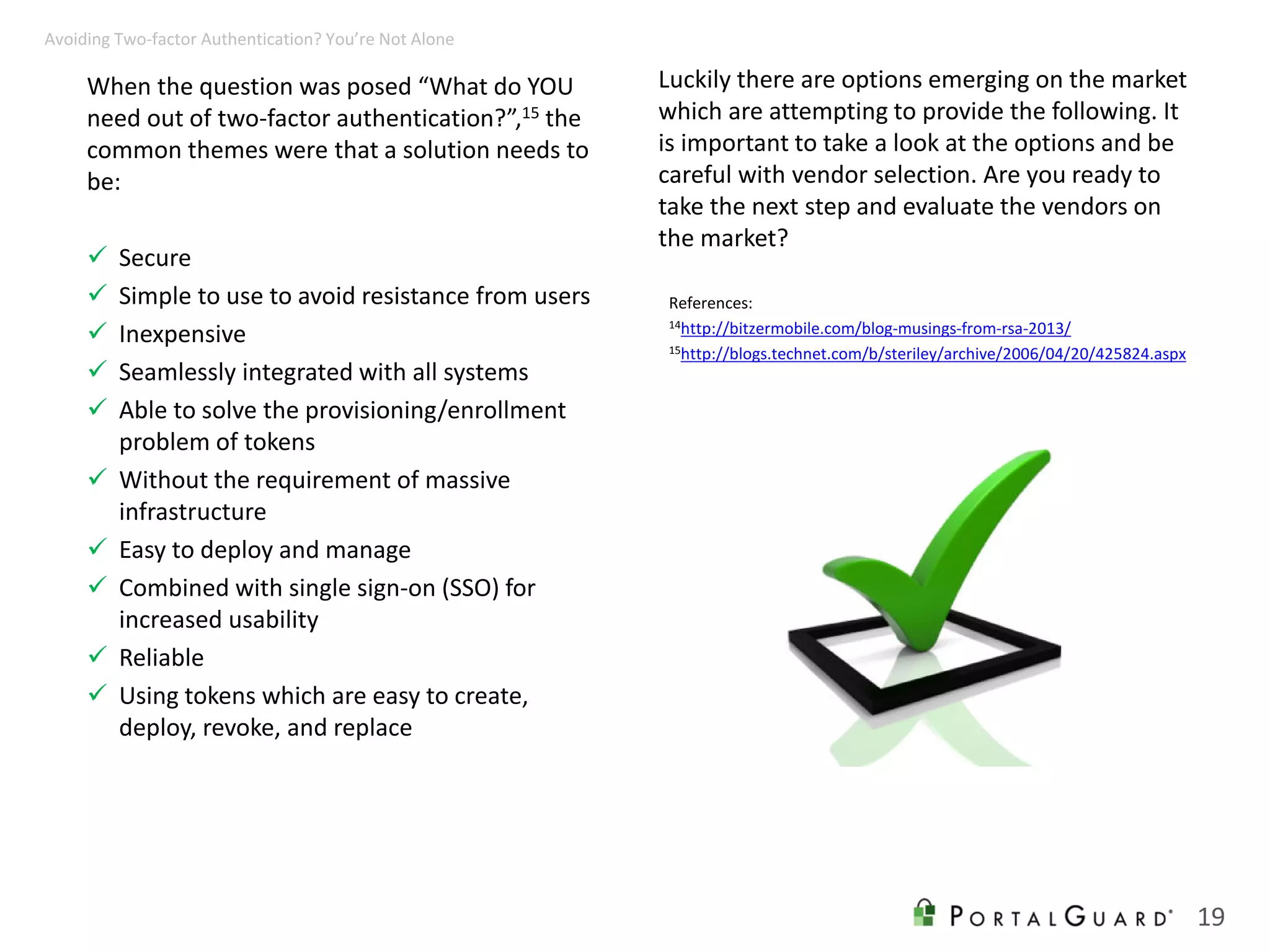When the question was posed “What do YOU
need out of two-factor authentication?”,15 the
common themes were that a solution needs to
be:
 Secure
 Simple to use to avoid resistance from users
 Inexpensive
 Seamlessly integrated with all systems
 Able to solve the provisioning/enrollment
problem of tokens
 Without the requirement of massive
infrastructure
 Easy to deploy and manage
 Combined with single sign-on (SSO) for
increased usability
 Reliable
 Using tokens which are easy to create,
deploy, revoke, and replace
19
Avoiding Two-factor Authentication? You’re Not Alone
References:
14http://bitzermobile.com/blog-musings-from-rsa-2013/
15http://blogs.technet.com/b/steriley/archive/2006/04/20/425824.aspx
Luckily there are options emerging on the market
which are attempting to provide the following. It
is important to take a look at the options and be
careful with vendor selection. Are you ready to
take the next step and evaluate the vendors on
the market?
 