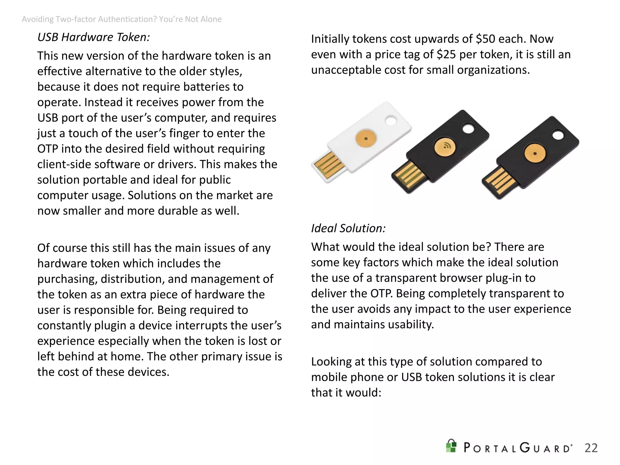 USB Hardware Token:
This new version of the hardware token is an
effective alternative to the older styles,
because it does not require batteries to
operate. Instead it receives power from the
USB port of the user’s computer, and requires
just a touch of the user’s finger to enter the
OTP into the desired field without requiring
client-side software or drivers. This makes the
solution portable and ideal for public
computer usage. Solutions on the market are
now smaller and more durable as well.
Of course this still has the main issues of any
hardware token which includes the
purchasing, distribution, and management of
the token as an extra piece of hardware the
user is responsible for. Being required to
constantly plugin a device interrupts the user’s
experience especially when the token is lost or
left behind at home. The other primary issue is
the cost of these devices.
Initially tokens cost upwards of $50 each. Now
even with a price tag of $25 per token, it is still an
unacceptable cost for small organizations.
22
Avoiding Two-factor Authentication? You’re Not Alone
Ideal Solution:
What would the ideal solution be? There are
some key factors which make the ideal solution
the use of a transparent browser plug-in to
deliver the OTP. Being completely transparent to
the user avoids any impact to the user experience
and maintains usability.
Looking at this type of solution compared to
mobile phone or USB token solutions it is clear
that it would:
 