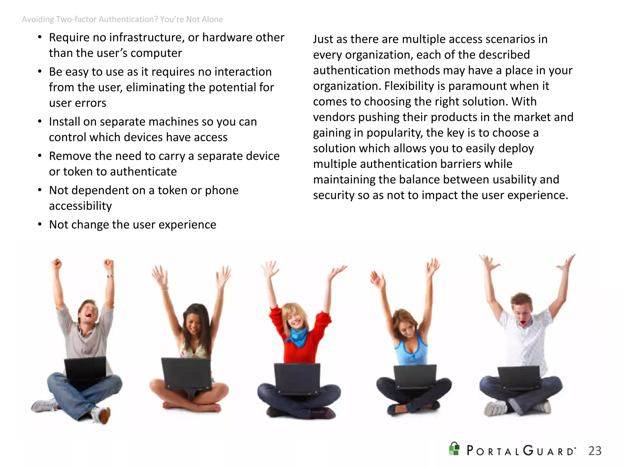 • Require no infrastructure, or hardware other
than the user’s computer
• Be easy to use as it requires no interaction
from the user, eliminating the potential for
user errors
• Install on separate machines so you can
control which devices have access
• Remove the need to carry a separate device
or token to authenticate
• Not dependent on a token or phone
accessibility
• Not change the user experience
23
Avoiding Two-factor Authentication? You’re Not Alone
Just as there are multiple access scenarios in
every organization, each of the described
authentication methods may have a place in your
organization. Flexibility is paramount when it
comes to choosing the right solution. With
vendors pushing their products in the market and
gaining in popularity, the key is to choose a
solution which allows you to easily deploy
multiple authentication barriers while
maintaining the balance between usability and
security so as not to impact the user experience.
 