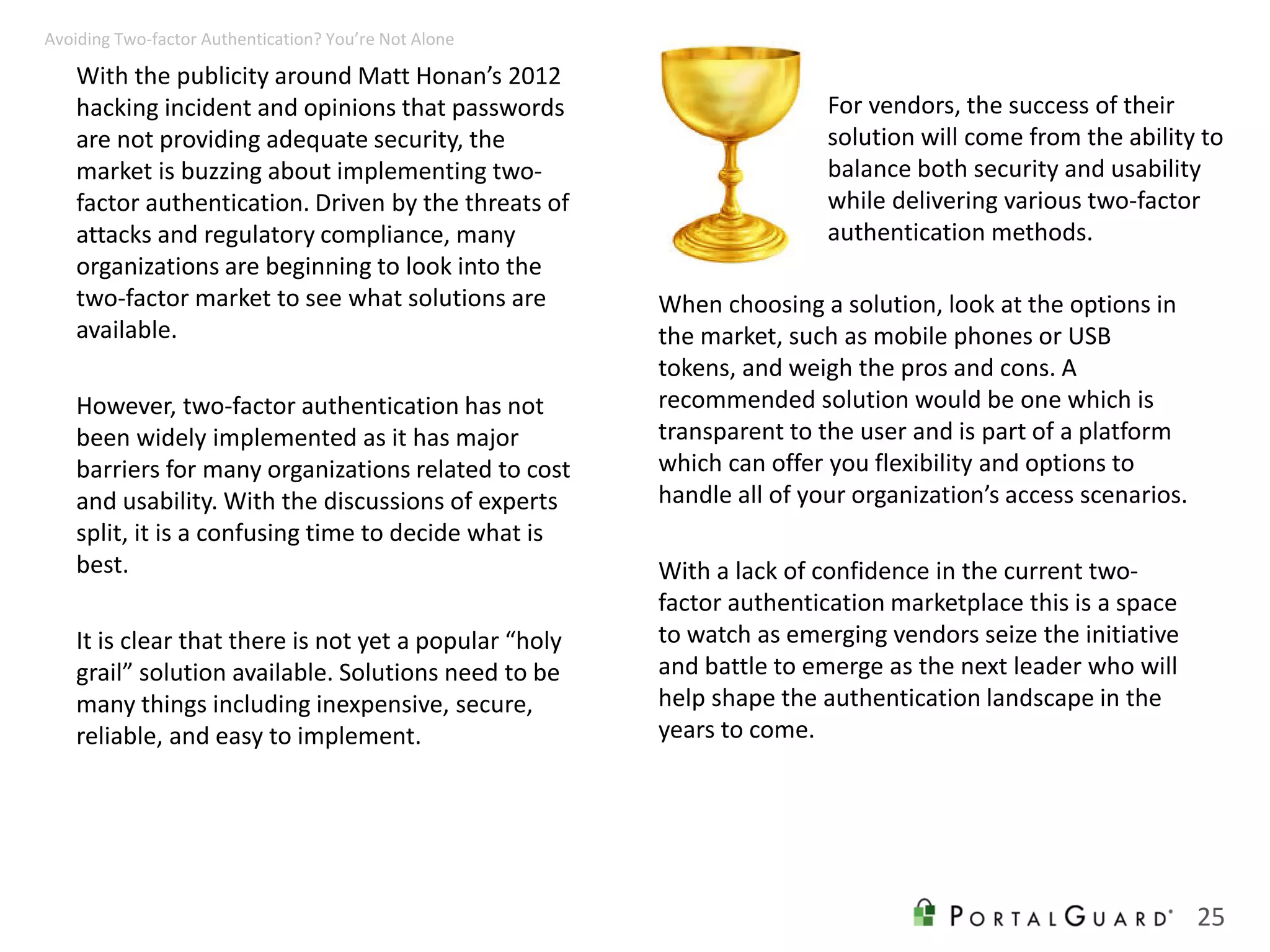 With the publicity around Matt Honan’s 2012
hacking incident and opinions that passwords
are not providing adequate security, the
market is buzzing about implementing two-
factor authentication. Driven by the threats of
attacks and regulatory compliance, many
organizations are beginning to look into the
two-factor market to see what solutions are
available.
However, two-factor authentication has not
been widely implemented as it has major
barriers for many organizations related to cost
and usability. With the discussions of experts
split, it is a confusing time to decide what is
best.
It is clear that there is not yet a popular “holy
grail” solution available. Solutions need to be
many things including inexpensive, secure,
reliable, and easy to implement.
When choosing a solution, look at the options in
the market, such as mobile phones or USB
tokens, and weigh the pros and cons. A
recommended solution would be one which is
transparent to the user and is part of a platform
which can offer you flexibility and options to
handle all of your organization’s access scenarios.
With a lack of confidence in the current two-
factor authentication marketplace this is a space
to watch as emerging vendors seize the initiative
and battle to emerge as the next leader who will
help shape the authentication landscape in the
years to come.
25
Avoiding Two-factor Authentication? You’re Not Alone
For vendors, the success of their
solution will come from the ability to
balance both security and usability
while delivering various two-factor
authentication methods.
 