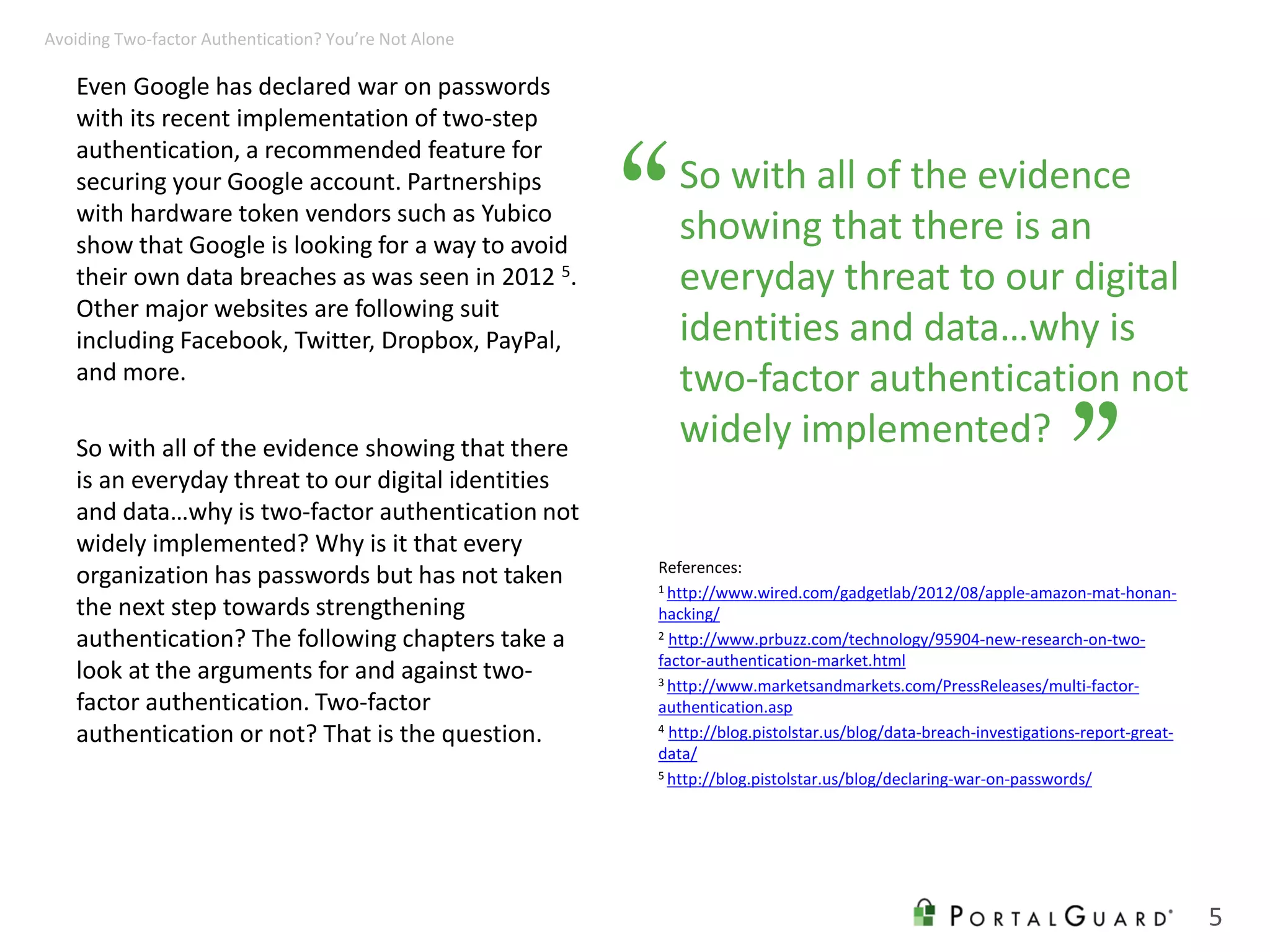 So with all of the evidence
showing that there is an
everyday threat to our digital
identities and data…why is
two-factor authentication not
widely implemented?
Even Google has declared war on passwords
with its recent implementation of two-step
authentication, a recommended feature for
securing your Google account. Partnerships
with hardware token vendors such as Yubico
show that Google is looking for a way to avoid
their own data breaches as was seen in 2012 5.
Other major websites are following suit
including Facebook, Twitter, Dropbox, PayPal,
and more.
So with all of the evidence showing that there
is an everyday threat to our digital identities
and data…why is two-factor authentication not
widely implemented? Why is it that every
organization has passwords but has not taken
the next step towards strengthening
authentication? The following chapters take a
look at the arguments for and against two-
factor authentication. Two-factor
authentication or not? That is the question.
References:
1 http://www.wired.com/gadgetlab/2012/08/apple-amazon-mat-honan-
hacking/
2 http://www.prbuzz.com/technology/95904-new-research-on-two-
factor-authentication-market.html
3 http://www.marketsandmarkets.com/PressReleases/multi-factor-
authentication.asp
4 http://blog.pistolstar.us/blog/data-breach-investigations-report-great-
data/
5 http://blog.pistolstar.us/blog/declaring-war-on-passwords/
“
”
5
Avoiding Two-factor Authentication? You’re Not Alone
 