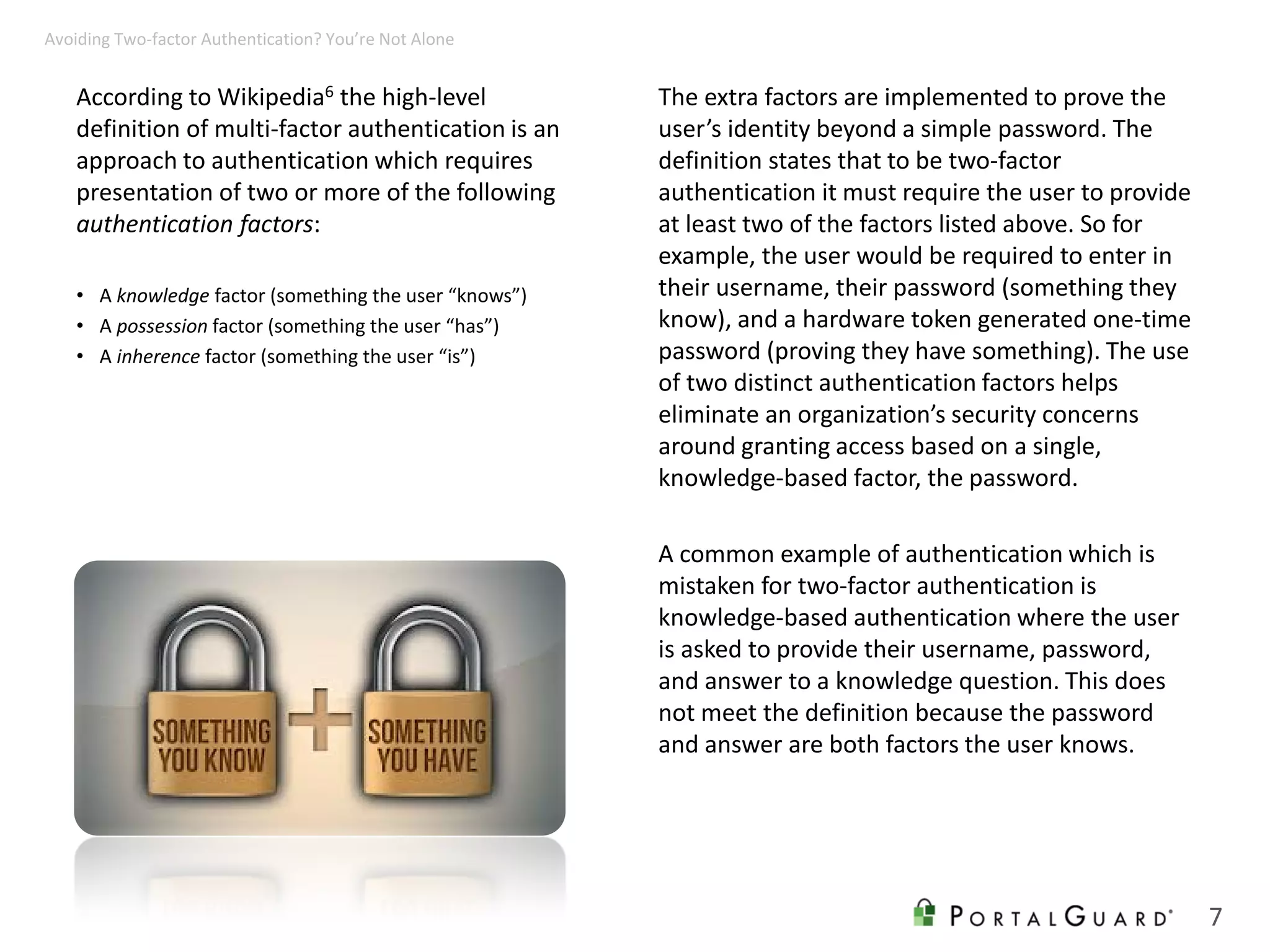 According to Wikipedia6 the high-level
definition of multi-factor authentication is an
approach to authentication which requires
presentation of two or more of the following
authentication factors:
• A knowledge factor (something the user “knows”)
• A possession factor (something the user “has”)
• A inherence factor (something the user “is”)
The extra factors are implemented to prove the
user’s identity beyond a simple password. The
definition states that to be two-factor
authentication it must require the user to provide
at least two of the factors listed above. So for
example, the user would be required to enter in
their username, their password (something they
know), and a hardware token generated one-time
password (proving they have something). The use
of two distinct authentication factors helps
eliminate an organization’s security concerns
around granting access based on a single,
knowledge-based factor, the password.
A common example of authentication which is
mistaken for two-factor authentication is
knowledge-based authentication where the user
is asked to provide their username, password,
and answer to a knowledge question. This does
not meet the definition because the password
and answer are both factors the user knows.
7
Avoiding Two-factor Authentication? You’re Not Alone
 