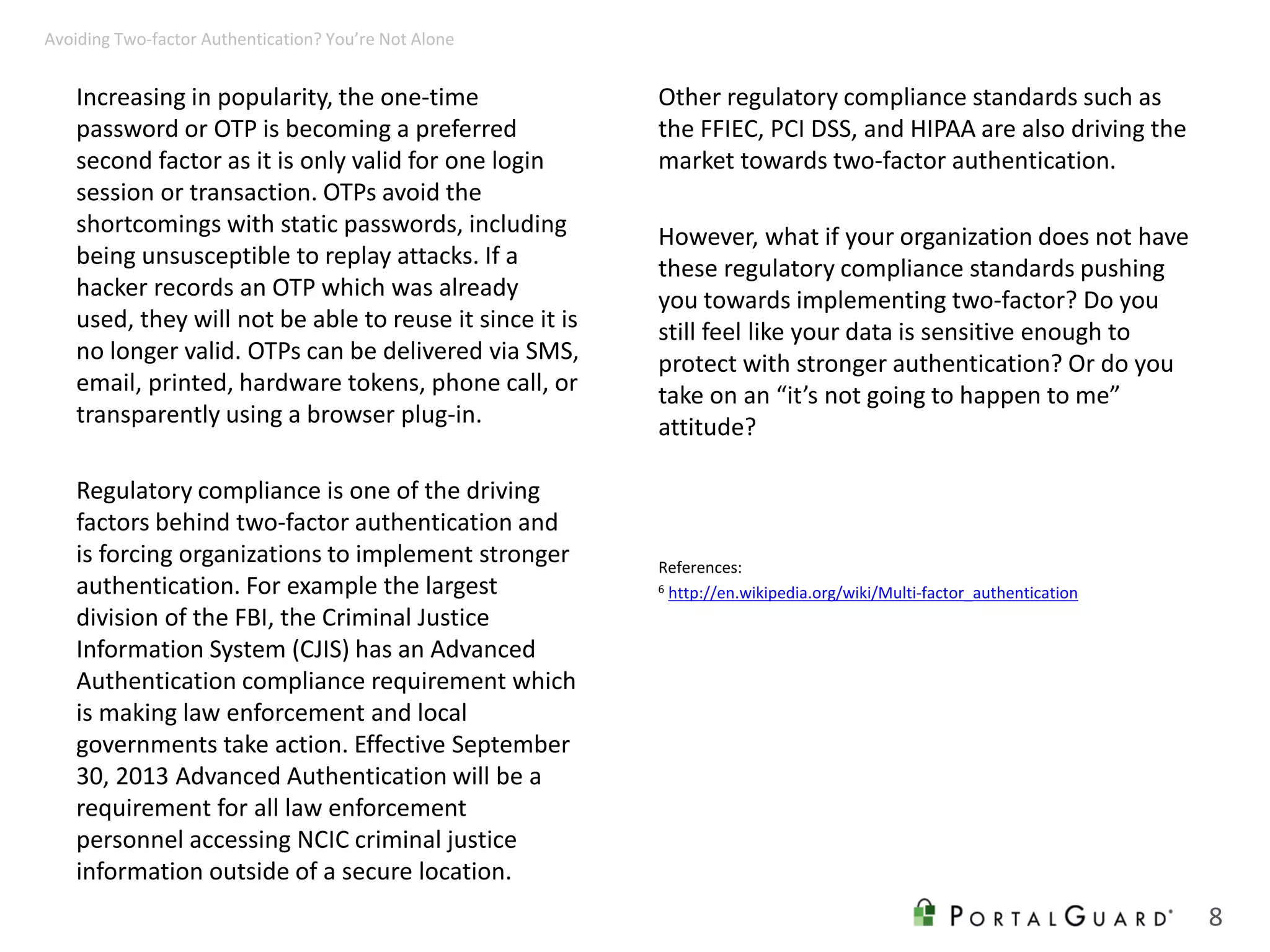 Increasing in popularity, the one-time
password or OTP is becoming a preferred
second factor as it is only valid for one login
session or transaction. OTPs avoid the
shortcomings with static passwords, including
being unsusceptible to replay attacks. If a
hacker records an OTP which was already
used, they will not be able to reuse it since it is
no longer valid. OTPs can be delivered via SMS,
email, printed, hardware tokens, phone call, or
transparently using a browser plug-in.
Regulatory compliance is one of the driving
factors behind two-factor authentication and
is forcing organizations to implement stronger
authentication. For example the largest
division of the FBI, the Criminal Justice
Information System (CJIS) has an Advanced
Authentication compliance requirement which
is making law enforcement and local
governments take action. Effective September
30, 2013 Advanced Authentication will be a
requirement for all law enforcement
personnel accessing NCIC criminal justice
information outside of a secure location.
Other regulatory compliance standards such as
the FFIEC, PCI DSS, and HIPAA are also driving the
market towards two-factor authentication.
However, what if your organization does not have
these regulatory compliance standards pushing
you towards implementing two-factor? Do you
still feel like your data is sensitive enough to
protect with stronger authentication? Or do you
take on an “it’s not going to happen to me”
attitude?
8
Avoiding Two-factor Authentication? You’re Not Alone
References:
6 http://en.wikipedia.org/wiki/Multi-factor_authentication
 