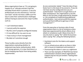 Many organizations have an “it’s not going to
happen to us” attitude and don’t feel the
everyday threat which is present. IT security
professionals are also reluctant to “rock the
user boat” and do not have a 100% sure-fire
way to solve their authentication challenges
without having to overcome the major hurdles
such as:
• I can’t distribute tokens
• I cannot justify the expense
• My ACLs aren’t properly configured anyway
• It’s too difficult for my users to use
• I have no buy-in from management
• My data isn’t sensitive enough
These hurdles come directly from the
organizations evaluating whether to
implement two-factor authentication. With
such strong opinions, it is clear that there is a
barrier keeping two-factor from being widely
implemented.
As one commenter stated “I love the idea of two-
factor but it is the least of my concerns. If you do
not have security configured once you are
authenticated – how hard it is to get there is of
little consequence. Our organization is not the
NSA so I do not have a huge potential for disaster
vs. the complexity of implementing additional
authentication. I just cannot justify the expense
and would find it difficult to get buy-in from
management”.9
From the executive or business side of most
organizations there is a lot of resistance unless
they have experienced the direct effects of an
attack or compliance audit. Many times the IT
security team is saying “Yes” while the business
side is saying “No”, citing the following factors:
• Exorbitant costs for the tokens and support
software
• It is an infrastructure add-on so there is little
skill in-house to implement and maintain it
• Provisioning the tokens is seen as a nightmare
• There are few examples of TRUSTED two-factor
authentication solutions which organizations
support and are not just vendors “tooting their
own horns”
11
Avoiding Two-factor Authentication? You’re Not Alone
 