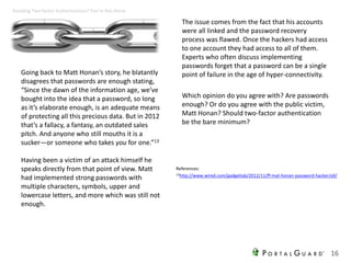 Going back to Matt Honan’s story, he blatantly
disagrees that passwords are enough stating,
“Since the dawn of the information age, we’ve
bought into the idea that a password, so long
as it’s elaborate enough, is an adequate means
of protecting all this precious data. But in 2012
that’s a fallacy, a fantasy, an outdated sales
pitch. And anyone who still mouths it is a
sucker—or someone who takes you for one.”13
Having been a victim of an attack himself he
speaks directly from that point of view. Matt
had implemented strong passwords with
multiple characters, symbols, upper and
lowercase letters, and more which was still not
enough.
The issue comes from the fact that his accounts
were all linked and the password recovery
process was flawed. Once the hackers had access
to one account they had access to all of them.
Experts who often discuss implementing
passwords forget that a password can be a single
point of failure in the age of hyper-connectivity.
Which opinion do you agree with? Are passwords
enough? Or do you agree with the public victim,
Matt Honan? Should two-factor authentication
be the bare minimum?
16
Avoiding Two-factor Authentication? You’re Not Alone
References:
13http://www.wired.com/gadgetlab/2012/11/ff-mat-honan-password-hacker/all/
 