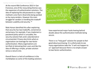 At the recent RSA Conference 2013 in San
Francisco, one of the resounding themes was
the expansion of authentication solutions. The
idea of replacing the old password as a login
method is one that is feverishly being worked
on by many vendors. However the main
struggle for vendors is handling the tradeoff
between usability and security. 14
Matt Honan identified this after explaining
that security has two tradeoffs, convenience
and privacy. For example, if you implement a
password policy which is unusable, the
security solution fails and is abandoned or
circumvented. Privacy also limits what an
organization can leverage for two-factor
authentication. Many organizations are
terrified of alienating their users and like the
idea of offering a simple, private solution
versus a secure one.
Overall there is a lack of confidence in the
marketplace as some of the leading solutions
have experienced major hacks leaving behind
doubts about the authentication methods being
secure.
There is no “holy grail” solution for people to feel
good about purchasing. It is unfortunate to see
many organizations take the “it will not happen to
us” approach because there is no simple answer
to two-factor authentication.
18
Avoiding Two-factor Authentication? You’re Not Alone
 
