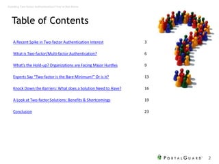 Table of Contents
A Recent Spike in Two-factor Authentication Interest 3
What is Two-factor/Multi-factor Authentication? 6
What’s the Hold-up? Organizations are Facing Major Hurdles 9
Experts Say “Two-factor is the Bare Minimum!” Or is it? 13
Knock Down the Barriers: What does a Solution Need to Have? 16
A Look at Two-factor Solutions: Benefits & Shortcomings 19
Conclusion 23
2
Avoiding Two-factor Authentication? You’re Not Alone
 