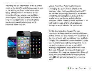 Rounding out the information in this eGuide is
a look at the benefits and shortcomings of two
of the leading methods in the marketplace
today. With numerous vendors to choose
from, identifying a solution can feel like a
daunting task. This information is offered to
help you see both sides of a mobile phone
one-time password solution and a USB
hardware token solution.
Mobile Phone Two-factor Authentication:
Leveraging the user’s mobile phone as the
hardware token that is used to deliver the OTP
has become increasingly popular. As most users
already have mobile phones, this avoids the
headaches of purchasing and distributing
hardware tokens. The OTP can be delivered as an
SMS text message, phone call, or provided
through an application on the phone itself.
On the downside, this changes the user
experience and requires them to not only have a
mobile phone, but also make sure it is available at
the time of login, with available service, and fully
charged and powered on. Often times this causes
user frustrations as usability is impacted. There
can also be charges incurred as each SMS
message can generate an associated fee to be
delivered. Although minimal, with larger user
populations this can grow exponentially. Many of
these solutions are hosted and cost anywhere
from $10-$25 per user per year on a recurring
basis.
21
Avoiding Two-factor Authentication? You’re Not Alone
 