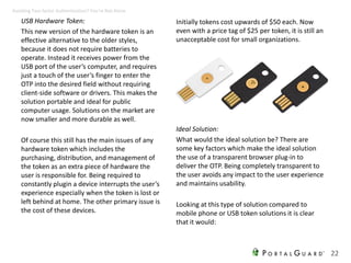 USB Hardware Token:
This new version of the hardware token is an
effective alternative to the older styles,
because it does not require batteries to
operate. Instead it receives power from the
USB port of the user’s computer, and requires
just a touch of the user’s finger to enter the
OTP into the desired field without requiring
client-side software or drivers. This makes the
solution portable and ideal for public
computer usage. Solutions on the market are
now smaller and more durable as well.
Of course this still has the main issues of any
hardware token which includes the
purchasing, distribution, and management of
the token as an extra piece of hardware the
user is responsible for. Being required to
constantly plugin a device interrupts the user’s
experience especially when the token is lost or
left behind at home. The other primary issue is
the cost of these devices.
Initially tokens cost upwards of $50 each. Now
even with a price tag of $25 per token, it is still an
unacceptable cost for small organizations.
22
Avoiding Two-factor Authentication? You’re Not Alone
Ideal Solution:
What would the ideal solution be? There are
some key factors which make the ideal solution
the use of a transparent browser plug-in to
deliver the OTP. Being completely transparent to
the user avoids any impact to the user experience
and maintains usability.
Looking at this type of solution compared to
mobile phone or USB token solutions it is clear
that it would:
 