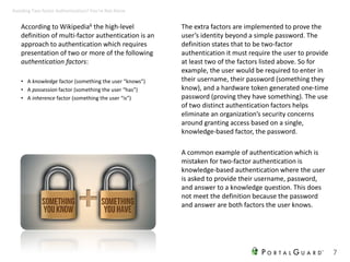 According to Wikipedia6 the high-level
definition of multi-factor authentication is an
approach to authentication which requires
presentation of two or more of the following
authentication factors:
• A knowledge factor (something the user “knows”)
• A possession factor (something the user “has”)
• A inherence factor (something the user “is”)
The extra factors are implemented to prove the
user’s identity beyond a simple password. The
definition states that to be two-factor
authentication it must require the user to provide
at least two of the factors listed above. So for
example, the user would be required to enter in
their username, their password (something they
know), and a hardware token generated one-time
password (proving they have something). The use
of two distinct authentication factors helps
eliminate an organization’s security concerns
around granting access based on a single,
knowledge-based factor, the password.
A common example of authentication which is
mistaken for two-factor authentication is
knowledge-based authentication where the user
is asked to provide their username, password,
and answer to a knowledge question. This does
not meet the definition because the password
and answer are both factors the user knows.
7
Avoiding Two-factor Authentication? You’re Not Alone
 