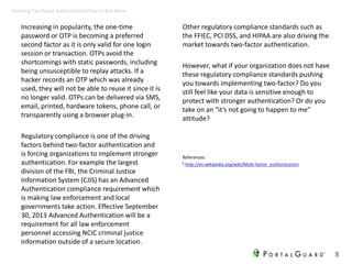 Increasing in popularity, the one-time
password or OTP is becoming a preferred
second factor as it is only valid for one login
session or transaction. OTPs avoid the
shortcomings with static passwords, including
being unsusceptible to replay attacks. If a
hacker records an OTP which was already
used, they will not be able to reuse it since it is
no longer valid. OTPs can be delivered via SMS,
email, printed, hardware tokens, phone call, or
transparently using a browser plug-in.
Regulatory compliance is one of the driving
factors behind two-factor authentication and
is forcing organizations to implement stronger
authentication. For example the largest
division of the FBI, the Criminal Justice
Information System (CJIS) has an Advanced
Authentication compliance requirement which
is making law enforcement and local
governments take action. Effective September
30, 2013 Advanced Authentication will be a
requirement for all law enforcement
personnel accessing NCIC criminal justice
information outside of a secure location.
Other regulatory compliance standards such as
the FFIEC, PCI DSS, and HIPAA are also driving the
market towards two-factor authentication.
However, what if your organization does not have
these regulatory compliance standards pushing
you towards implementing two-factor? Do you
still feel like your data is sensitive enough to
protect with stronger authentication? Or do you
take on an “it’s not going to happen to me”
attitude?
8
Avoiding Two-factor Authentication? You’re Not Alone
References:
6 http://en.wikipedia.org/wiki/Multi-factor_authentication
 
