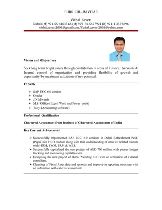 CURRICULUM VITAE
Vishal Zaveri
Dubai (M) 971-55-8163512, (M) 971-50-5577921 (R) 971-4-3576896
vishalzaveri2003@gmail.com, Vishal_zaveri2003@yahoo.com
Vision and Objectives
Seek long term bright career through contribution in areas of Finance, Accounts &
Internal control of organization and providing flexibility of growth and
opportunity by maximum utilization of my potential.
IT Skills
 SAP ECC 6.0 version
 Oracle
 JD Edwards
 M.S. Office (Excel, Word and Power point)
 Tally (Accounting software)
Professional Qualification
Chartered Accountant from Institute of Chartered Accountants of India
Key Current Achievement
 Successfully implemented SAP ECC 6.0 versions in Dubai Refreshment PJSC
(Pepsi) for FICO module along with that understanding of other co related module
with HRM, EWM, SRM & WBS.
 Successfully capitalized the new project of AED 700 million with proper budget
tracking and monitoring capitalization
 Designing the new project of Dubai Vending LLC with co ordination of external
consultant.
 Cleaning of Fixed Asset data and records and improve in reporting structure with
co ordination with external consultant.
 