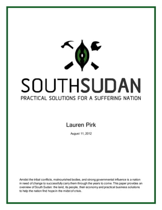 Lauren Pirk
August 11, 2012
Amidst the tribal conflicts, malnourished bodies, and strong governmental influence is a nation
in need of change to successfully carry them through the years to come. This paper provides an
overview of South Sudan: the land, its people, their economy and practical business solutions
to help the nation find hope in the midst of crisis.
 