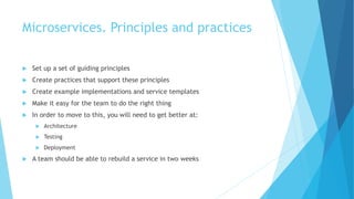 Microservices. Principles and practices
 Set up a set of guiding principles
 Create practices that support these principles
 Create example implementations and service templates
 Make it easy for the team to do the right thing
 In order to move to this, you will need to get better at:
 Architecture
 Testing
 Deployment
 A team should be able to rebuild a service in two weeks
 