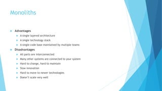 Monoliths
 Advantages
 A single layered architecture
 A single technology stack
 A single code base maintained by multiple teams
 Disadvantages
 All parts are interconnected
 Many other systems are connected to your system
 Hard to change, hard to maintain
 Slow innovation
 Hard to move to newer technologies
 Doesn’t scale very well
 
