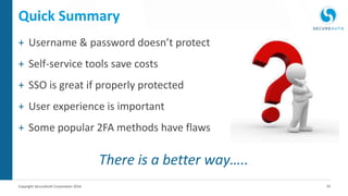10Copyright SecureAuth Corporation 2016
Quick Summary
+ Username & password doesn’t protect
+ Self-service tools save costs
+ SSO is great if properly protected
+ User experience is important
+ Some popular 2FA methods have flaws
There is a better way…..
 