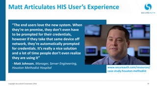 16Copyright SecureAuth Corporation 2016
Matt Articulates HIS User’s Experience
“The end users love the new system. When
they’re on premise, they don’t even have
to be prompted for their credentials,
however if they take that same device off
network, they’re automatically prompted
for credentials. It’s really a nice solution
and a lot of time people don’t even realize
they are using it”
- Matt Johnson, Manager, Server Engineering,
Houston Methodist Hospital www.secureauth.com/resources/
case-study-houston-methodist
 