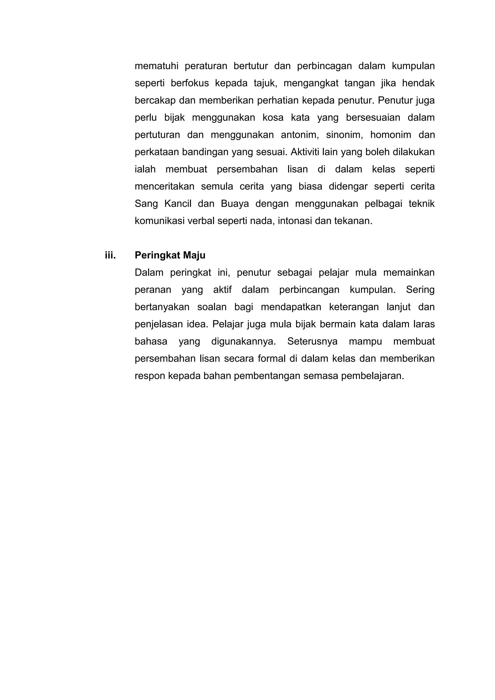 mematuhi peraturan bertutur dan perbincagan dalam kumpulan
       seperti berfokus kepada tajuk, mengangkat tangan jika hendak
       bercakap dan memberikan perhatian kepada penutur. Penutur juga
       perlu bijak menggunakan kosa kata yang bersesuaian dalam
       pertuturan dan menggunakan antonim, sinonim, homonim dan
       perkataan bandingan yang sesuai. Aktiviti lain yang boleh dilakukan
       ialah membuat persembahan lisan di dalam kelas seperti
       menceritakan semula cerita yang biasa didengar seperti cerita
       Sang Kancil dan Buaya dengan menggunakan pelbagai teknik
       komunikasi verbal seperti nada, intonasi dan tekanan.


iii.   Peringkat Maju
       Dalam peringkat ini, penutur sebagai pelajar mula memainkan
       peranan   yang   aktif   dalam   perbincangan   kumpulan.   Sering
       bertanyakan soalan bagi mendapatkan keterangan lanjut dan
       penjelasan idea. Pelajar juga mula bijak bermain kata dalam laras
       bahasa    yang   digunakannya.    Seterusnya    mampu    membuat
       persembahan lisan secara formal di dalam kelas dan memberikan
       respon kepada bahan pembentangan semasa pembelajaran.
 