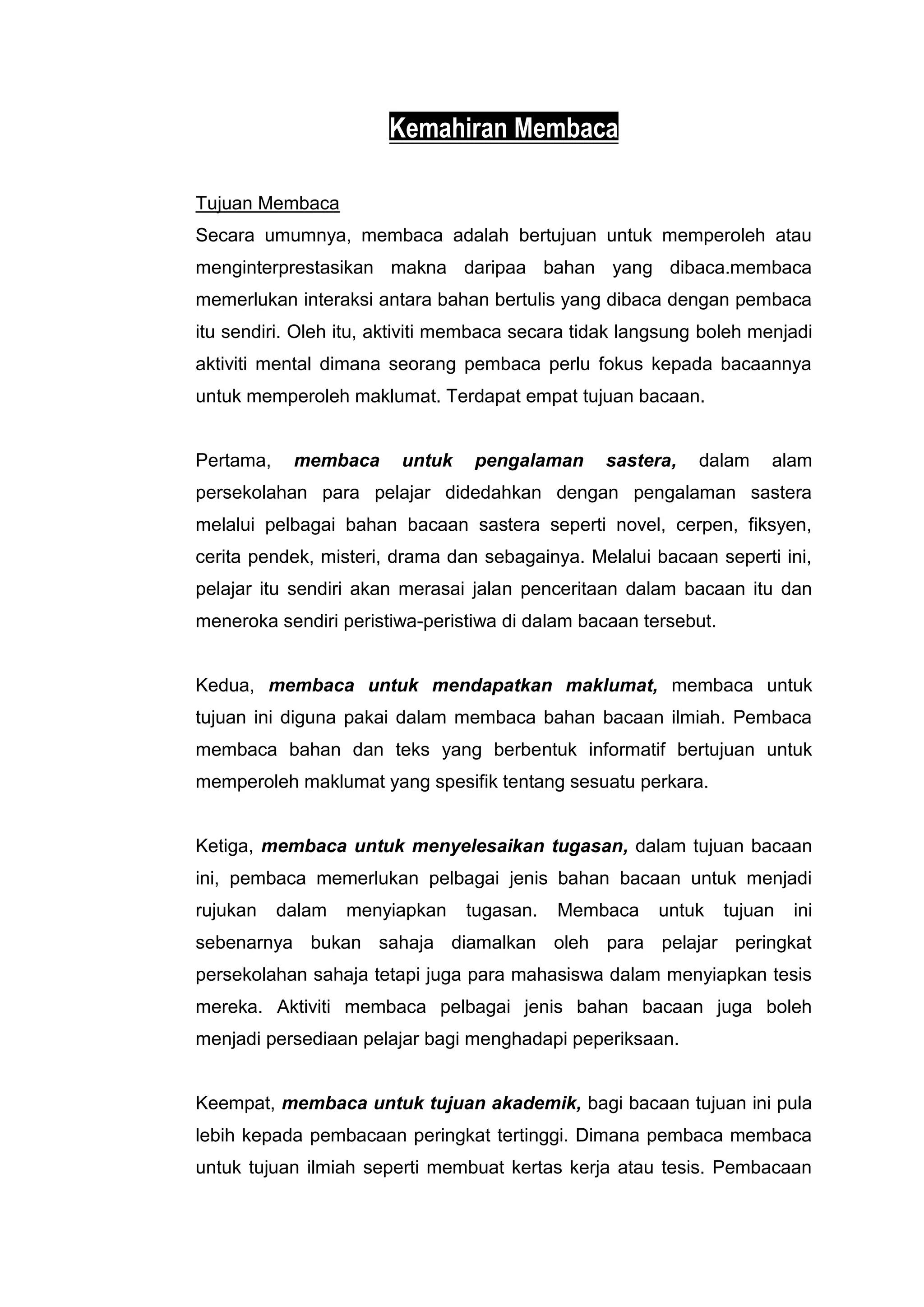 Kemahiran Membaca

Tujuan Membaca
Secara umumnya, membaca adalah bertujuan untuk memperoleh atau
menginterprestasikan makna daripaa bahan yang dibaca.membaca
memerlukan interaksi antara bahan bertulis yang dibaca dengan pembaca
itu sendiri. Oleh itu, aktiviti membaca secara tidak langsung boleh menjadi
aktiviti mental dimana seorang pembaca perlu fokus kepada bacaannya
untuk memperoleh maklumat. Terdapat empat tujuan bacaan.


Pertama,    membaca      untuk   pengalaman      sastera,    dalam    alam
persekolahan para pelajar didedahkan dengan pengalaman sastera
melalui pelbagai bahan bacaan sastera seperti novel, cerpen, fiksyen,
cerita pendek, misteri, drama dan sebagainya. Melalui bacaan seperti ini,
pelajar itu sendiri akan merasai jalan penceritaan dalam bacaan itu dan
meneroka sendiri peristiwa-peristiwa di dalam bacaan tersebut.


Kedua, membaca untuk mendapatkan maklumat, membaca untuk
tujuan ini diguna pakai dalam membaca bahan bacaan ilmiah. Pembaca
membaca bahan dan teks yang berbentuk informatif bertujuan untuk
memperoleh maklumat yang spesifik tentang sesuatu perkara.


Ketiga, membaca untuk menyelesaikan tugasan, dalam tujuan bacaan
ini, pembaca memerlukan pelbagai jenis bahan bacaan untuk menjadi
rujukan    dalam   menyiapkan    tugasan.   Membaca     untuk    tujuan   ini
sebenarnya bukan sahaja diamalkan oleh para pelajar peringkat
persekolahan sahaja tetapi juga para mahasiswa dalam menyiapkan tesis
mereka. Aktiviti membaca pelbagai jenis bahan bacaan juga boleh
menjadi persediaan pelajar bagi menghadapi peperiksaan.


Keempat, membaca untuk tujuan akademik, bagi bacaan tujuan ini pula
lebih kepada pembacaan peringkat tertinggi. Dimana pembaca membaca
untuk tujuan ilmiah seperti membuat kertas kerja atau tesis. Pembacaan
 