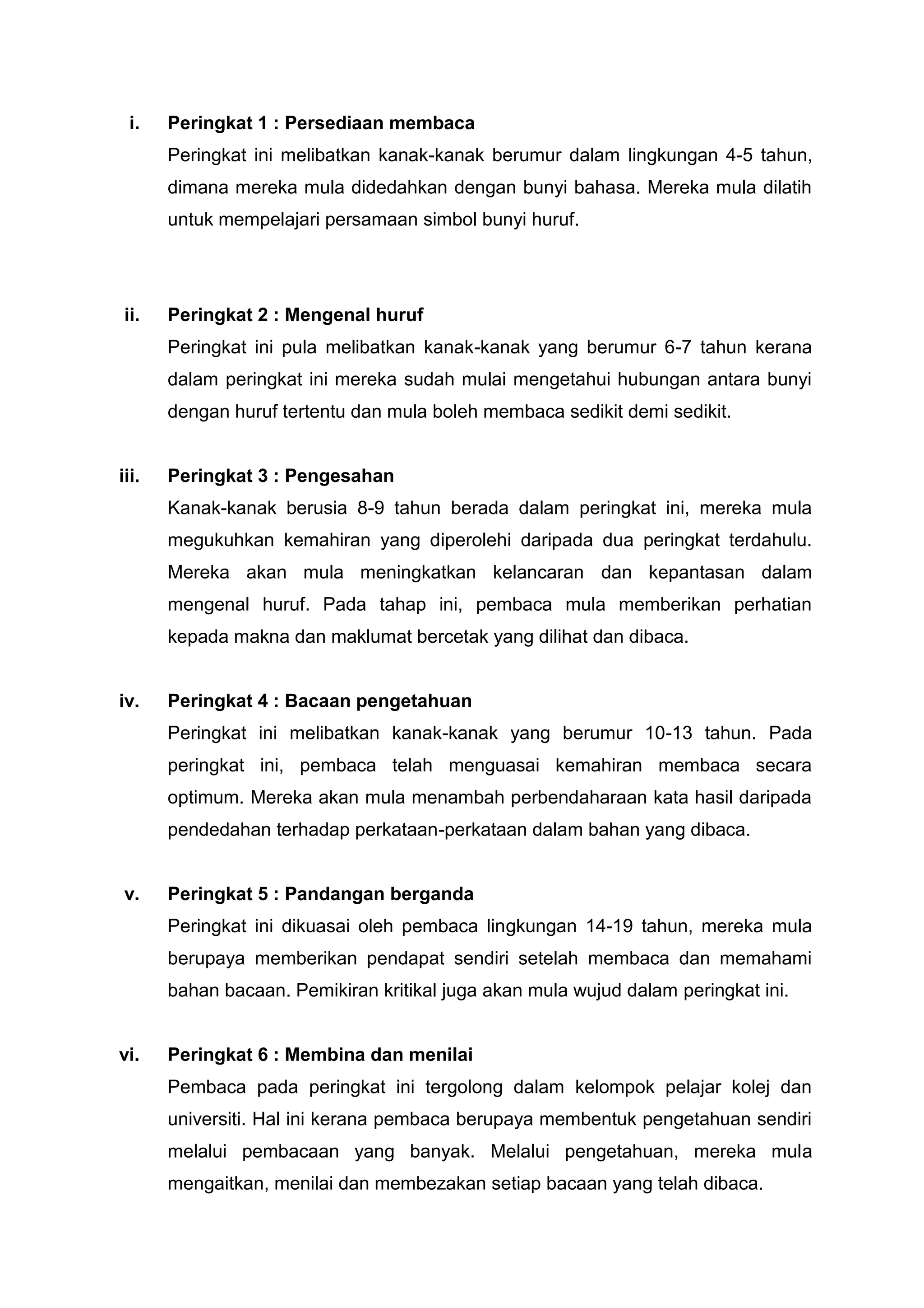 i.    Peringkat 1 : Persediaan membaca
       Peringkat ini melibatkan kanak-kanak berumur dalam lingkungan 4-5 tahun,
       dimana mereka mula didedahkan dengan bunyi bahasa. Mereka mula dilatih
       untuk mempelajari persamaan simbol bunyi huruf.




 ii.   Peringkat 2 : Mengenal huruf
       Peringkat ini pula melibatkan kanak-kanak yang berumur 6-7 tahun kerana
       dalam peringkat ini mereka sudah mulai mengetahui hubungan antara bunyi
       dengan huruf tertentu dan mula boleh membaca sedikit demi sedikit.


iii.   Peringkat 3 : Pengesahan
       Kanak-kanak berusia 8-9 tahun berada dalam peringkat ini, mereka mula
       megukuhkan kemahiran yang diperolehi daripada dua peringkat terdahulu.
       Mereka akan mula meningkatkan kelancaran dan kepantasan dalam
       mengenal huruf. Pada tahap ini, pembaca mula memberikan perhatian
       kepada makna dan maklumat bercetak yang dilihat dan dibaca.


iv.    Peringkat 4 : Bacaan pengetahuan
       Peringkat ini melibatkan kanak-kanak yang berumur 10-13 tahun. Pada
       peringkat ini, pembaca telah menguasai kemahiran membaca secara
       optimum. Mereka akan mula menambah perbendaharaan kata hasil daripada
       pendedahan terhadap perkataan-perkataan dalam bahan yang dibaca.


 v.    Peringkat 5 : Pandangan berganda
       Peringkat ini dikuasai oleh pembaca lingkungan 14-19 tahun, mereka mula
       berupaya memberikan pendapat sendiri setelah membaca dan memahami
       bahan bacaan. Pemikiran kritikal juga akan mula wujud dalam peringkat ini.


vi.    Peringkat 6 : Membina dan menilai
       Pembaca pada peringkat ini tergolong dalam kelompok pelajar kolej dan
       universiti. Hal ini kerana pembaca berupaya membentuk pengetahuan sendiri
       melalui pembacaan yang banyak. Melalui pengetahuan, mereka mula
       mengaitkan, menilai dan membezakan setiap bacaan yang telah dibaca.
 