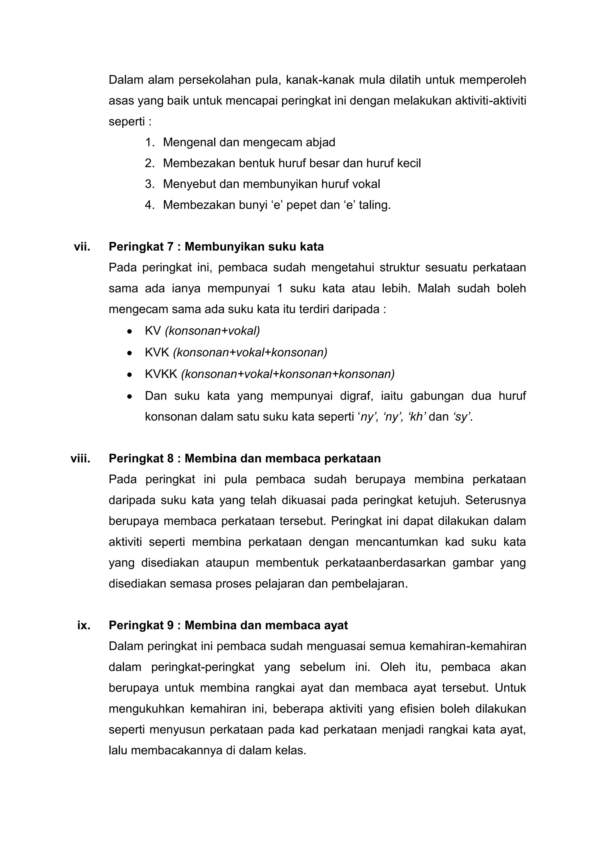 Dalam alam persekolahan pula, kanak-kanak mula dilatih untuk memperoleh
        asas yang baik untuk mencapai peringkat ini dengan melakukan aktiviti-aktiviti
        seperti :
               1. Mengenal dan mengecam abjad
               2. Membezakan bentuk huruf besar dan huruf kecil
               3. Menyebut dan membunyikan huruf vokal
               4. Membezakan bunyi „e‟ pepet dan „e‟ taling.


vii.    Peringkat 7 : Membunyikan suku kata
        Pada peringkat ini, pembaca sudah mengetahui struktur sesuatu perkataan
        sama ada ianya mempunyai 1 suku kata atau lebih. Malah sudah boleh
        mengecam sama ada suku kata itu terdiri daripada :
               KV (konsonan+vokal)
               KVK (konsonan+vokal+konsonan)
               KVKK (konsonan+vokal+konsonan+konsonan)
               Dan suku kata yang mempunyai digraf, iaitu gabungan dua huruf
               konsonan dalam satu suku kata seperti „ny’, ‘ny’, ‘kh’ dan ‘sy’.


viii.   Peringkat 8 : Membina dan membaca perkataan
        Pada peringkat ini pula pembaca sudah berupaya membina perkataan
        daripada suku kata yang telah dikuasai pada peringkat ketujuh. Seterusnya
        berupaya membaca perkataan tersebut. Peringkat ini dapat dilakukan dalam
        aktiviti seperti membina perkataan dengan mencantumkan kad suku kata
        yang disediakan ataupun membentuk perkataanberdasarkan gambar yang
        disediakan semasa proses pelajaran dan pembelajaran.


 ix.    Peringkat 9 : Membina dan membaca ayat
        Dalam peringkat ini pembaca sudah menguasai semua kemahiran-kemahiran
        dalam peringkat-peringkat yang sebelum ini. Oleh itu, pembaca akan
        berupaya untuk membina rangkai ayat dan membaca ayat tersebut. Untuk
        mengukuhkan kemahiran ini, beberapa aktiviti yang efisien boleh dilakukan
        seperti menyusun perkataan pada kad perkataan menjadi rangkai kata ayat,
        lalu membacakannya di dalam kelas.
 