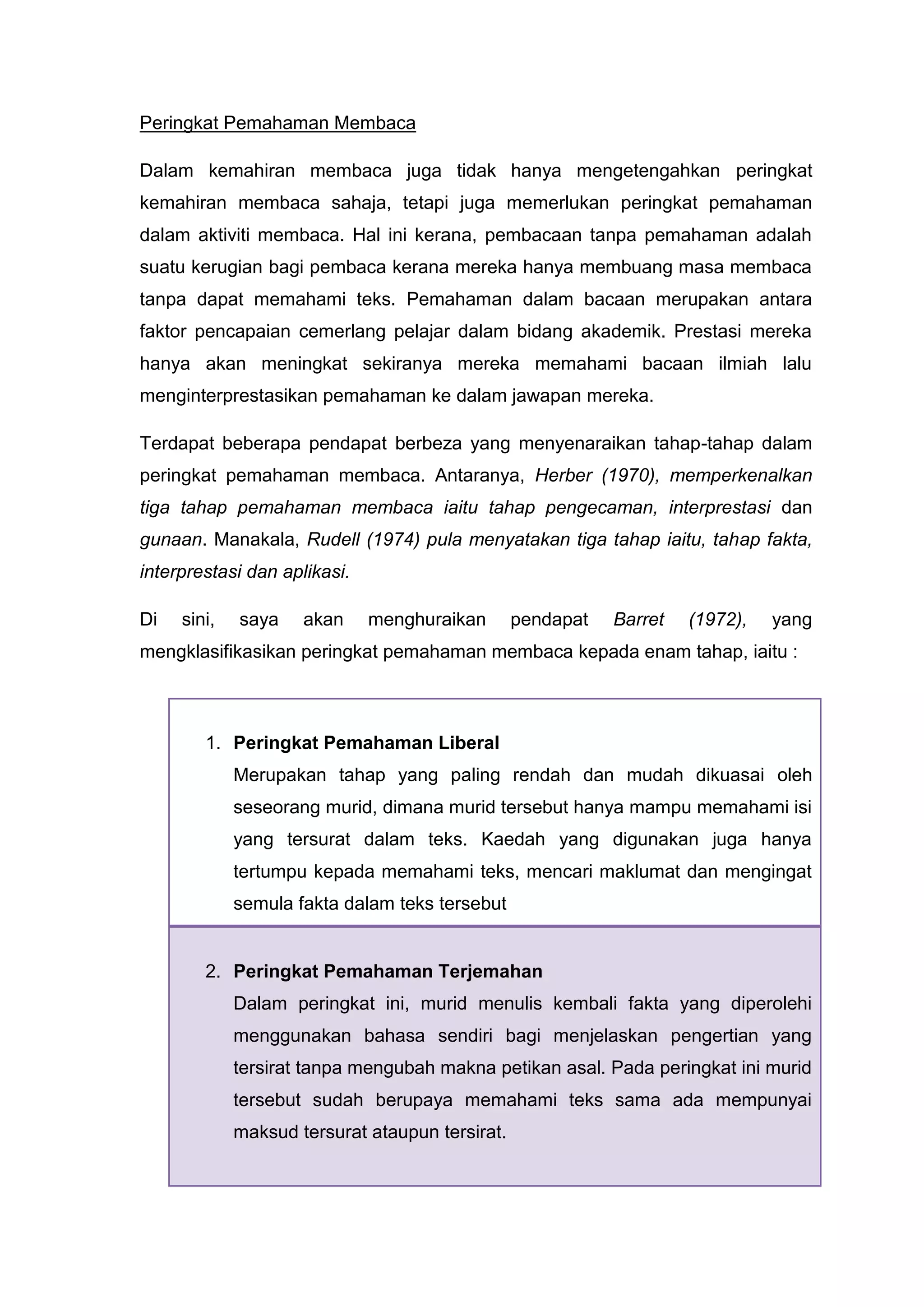 Peringkat Pemahaman Membaca

Dalam kemahiran membaca juga tidak hanya mengetengahkan peringkat
kemahiran membaca sahaja, tetapi juga memerlukan peringkat pemahaman
dalam aktiviti membaca. Hal ini kerana, pembacaan tanpa pemahaman adalah
suatu kerugian bagi pembaca kerana mereka hanya membuang masa membaca
tanpa dapat memahami teks. Pemahaman dalam bacaan merupakan antara
faktor pencapaian cemerlang pelajar dalam bidang akademik. Prestasi mereka
hanya akan meningkat sekiranya mereka memahami bacaan ilmiah lalu
menginterprestasikan pemahaman ke dalam jawapan mereka.

Terdapat beberapa pendapat berbeza yang menyenaraikan tahap-tahap dalam
peringkat pemahaman membaca. Antaranya, Herber (1970), memperkenalkan
tiga tahap pemahaman membaca iaitu tahap pengecaman, interprestasi dan
gunaan. Manakala, Rudell (1974) pula menyatakan tiga tahap iaitu, tahap fakta,
interprestasi dan aplikasi.

Di   sini,   saya    akan     menghuraikan       pendapat   Barret   (1972),   yang
mengklasifikasikan peringkat pemahaman membaca kepada enam tahap, iaitu :



        1. Peringkat Pemahaman Liberal
             Merupakan tahap yang paling rendah dan mudah dikuasai oleh
             seseorang murid, dimana murid tersebut hanya mampu memahami isi
             yang tersurat dalam teks. Kaedah yang digunakan juga hanya
             tertumpu kepada memahami teks, mencari maklumat dan mengingat
             semula fakta dalam teks tersebut


        2. Peringkat Pemahaman Terjemahan
             Dalam peringkat ini, murid menulis kembali fakta yang diperolehi
             menggunakan bahasa sendiri bagi menjelaskan pengertian yang
             tersirat tanpa mengubah makna petikan asal. Pada peringkat ini murid
             tersebut sudah berupaya memahami teks sama ada mempunyai
             maksud tersurat ataupun tersirat.
 